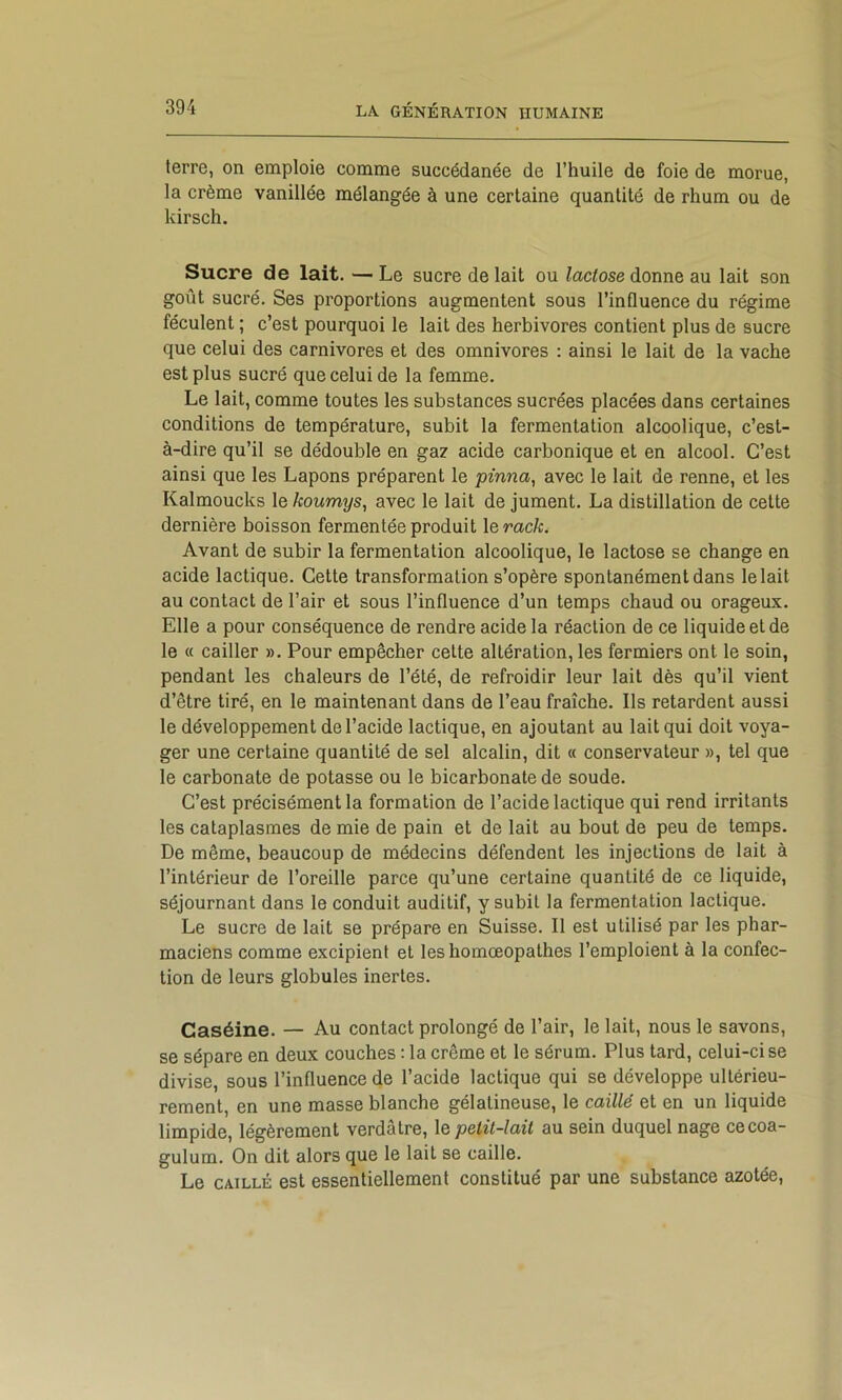 terre, on emploie comme succédanée de l’huile de foie de morue, la crème vanillée mélangée à une certaine quantité de rhum ou de kirsch. Sucre de lait. — Le sucre de lait ou lactose donne au lait son goût sucré. Ses proportions augmentent sous l’influence du régime féculent ; c’est pourquoi le lait des herbivores contient plus de sucre que celui des carnivores et des omnivores : ainsi le lait de la vache est plus sucré que celui de la femme. Le lait, comme toutes les substances sucrées placées dans certaines conditions de température, subit la fermentation alcoolique, c’est- à-dire qu’il se dédouble en gaz acide carbonique et en alcool. C’est ainsi que les Lapons préparent le pinna^ avec le lait de renne, et les Kalmoucks le koumys, avec le lait de jument. La distillation de cette dernière boisson fermentée produit le mc/c. Avant de subir la fermentation alcoolique, le lactose se change en acide lactique. Cette transformation s’opère spontanément dans lelait au contact de l’air et sous l’influence d’un temps chaud ou orageux. Elle a pour conséquence de rendre acide la réaction de ce liquide et de le « cailler ». Pour empêcher cette altération, les fermiers ont le soin, pendant les chaleurs de l’été, de refroidir leur lait dès qu’il vient d’être tiré, en le maintenant dans de l’eau fraîche. Ils retardent aussi le développement de l’acide lactique, en ajoutant au lait qui doit voya- ger une certaine quantité de sel alcalin, dit « conservateur », tel que le carbonate de potasse ou le bicarbonate de soude. C’est précisément la formation de l’acide lactique qui rend irritants les cataplasmes de mie de pain et de lait au bout de peu de temps. De même, beaucoup de médecins défendent les injections de lait à l’intérieur de l’oreille parce qu’une certaine quantité de ce liquide, séjournant dans le conduit auditif, y subit la fermentation lactique. Le sucre de lait se prépare en Suisse. Il est utilisé par les phar- maciens comme excipient et les homœopathes l’emploient à la confec- tion de leurs globules inertes. Caséine. — Au contact prolongé de l’air, le lait, nous le savons, se sépare en deux couches : la crème et le sérum. Plus tard, celui-ci se divise, sous l’influence de l’acide lactique qui se développe ultérieu- rement, en une masse blanche gélatineuse, le caillé et en un liquide limpide, légèrement verdâtre, le petit-lait au sein duquel nage cecoa- gulum. On dit alors que le lait se caille. Le CAILLÉ est essentiellement constitué par une substance azotée.