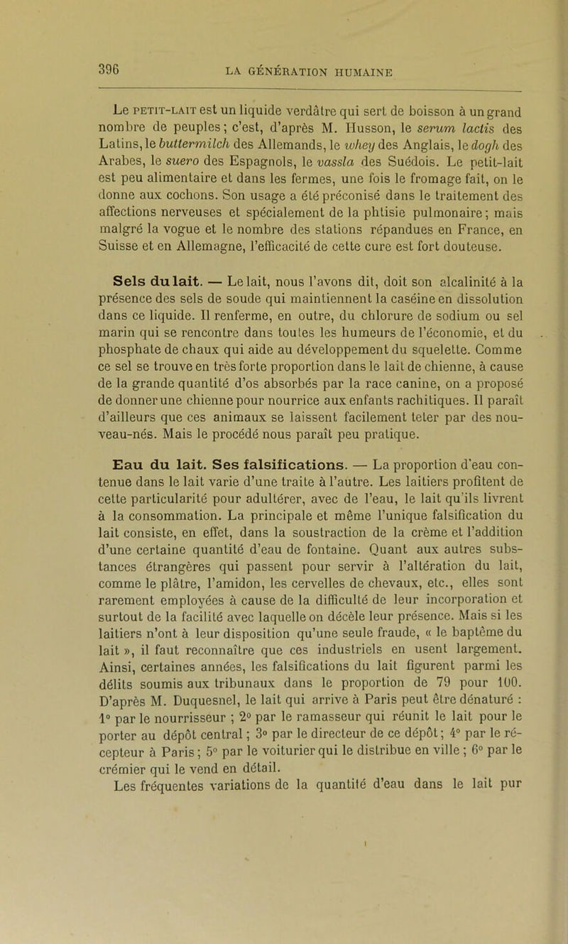 Le PETIT-LAIT est un liquide verdâtre qui sert de boisson à un grand nombre de peuples; c’est, d’après M. Husson, le sérum lactis des Latins, le buttermilch des Allemands, le whey des Anglais, le dogh des Arabes, le suero des Espagnols, le vassla des Suédois. Le petit-lait est peu alimentaire et dans les fermes, une fois le fromage fait, on le donne aux cochons. Son usage a été préconisé dans le traitement des affections nerveuses et spécialement de la phtisie pulmonaire ; mais malgré la vogue et le nombre des stations répandues en France, en Suisse et en Allemagne, l’efficacité de cette cure est fort douteuse. Sels du lait. — Le lait, nous l’avons dit, doit son alcalinité à la présence des sels de soude qui maintiennent la caséine en dissolution dans ce liquide. Il renferme, en outre, du chlorure de sodium ou sel marin qui se rencontre dans toutes les humeurs de l’économie, et du phosphate de chaux qui aide au développement du squelette. Comme ce sel se trouve en très forte proportion dans le lait de chienne, à cause de la grande quantité d’os absorbés par la race canine, on a proposé de donner une chienne pour nourrice aux enfants rachitiques. Il paraît d’ailleurs que ces animaux se laissent facilement teter par des nou- veau-nés. Mais le procédé nous paraît peu pratique. Eau du lait. Ses falsifications. — La proportion d'eau con- tenue dans le lait varie d’une traite à l’autre. Les laitiers profitent de cette particularité pour adultérer, avec de l’eau, le lait qu’ils livrent à la consommation. La principale et même l’unique falsification du lait consiste, en effet, dans la soustraction de la crème et l’addition d’une certaine quantité d’eau de fontaine. Quant aux autres subs- tances étrangères qui passent pour servir à l’altération du lait, comme le plâtre, l’amidon, les cervelles de chevaux, etc., elles sont rarement employées à cause de la difficulté de leur incorporation et surtout de la facilité avec laquelle on décèle leur présence. Mais si les laitiers n’ont à leur disposition qu’une seule fraude, « le baptême du lait », il faut reconnaître que ces industriels en usent largement. Ainsi, certaines années, les falsifications du lait figurent parmi les délits soumis aux tribunaux dans le proportion de 79 pour lUO. D’après M. Duquesnel, le lait qui arrive à Paris peut être dénaturé : 1“ par le nourrisseur ; 2° par le ramasseur qui réunit le lait pour le porter au dépôt central ; 3® par le directeur de ce dépôt; 4® par le ré- cepteur à Paris ; 5® par le voiturier qui le distribue en ville ; 6® par le crémier qui le vend en détail. Les fréquentes variations de la quantité d’eau dans le lait pur I