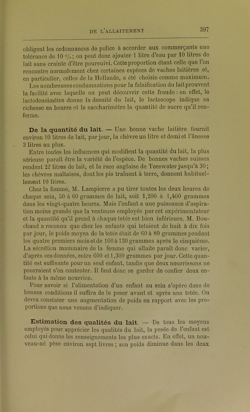 obligent les ordonnances de police à accorder aux commerçants une tolérance de 10 %; on peut donc ajouter 1 litre d’eau par 10 litres de lait sans crainte d’être poursuivi. Cette proportion étant celle que l’on rencontre normalement chez certaines espèces de vaches laitières et, en particulier, celles de la Hollande, a été choisie comme maximum. Les nombreuses condamnations pour la falsification du lait prouvent la facilité avec laquelle on peut découvrir cette fraude ; en effet, le lactodensimètre donne la densité du lait, le lactoscope indique sa richesse en beurre et le saccharimètre la quantité de sucre qu’il ren- ferme. De la quantité du lait. — Une bonne vache laitière fournit environ 10 litres de lait, par jour, la chèvre un litre et demi et l’ânesse 3 litres au plus. Entre toutes les influences qui modifient la quantité du lait, la plus sérieuse paraît être la variété de l’espèce. De bonnes vaches suisses rendent 22 litres de lait, et la race anglaise de Teeswater jusqu’à 30 ; les chèvres maltaises, dont les pis traînent à terre, donnent habituel- lement 10 litres. Chez la femme, M. Lampierre a pu tirer toutes les deux heures de chaque sein, 50 à 60 grammes de lait, soit 1,200 à 1,400 grammes dans les vingt-quatre heures. Mais l’enfant a une puissance d’aspira- tion moins grande que la ventouse employée par cet expérimentateur et la quantité qu’il prend à chaque tetée est bien inférieure. M. Bou- chaud a reconnu que chez les enfants qui tetaient de huit à dix fois par jour, le poids moyen de la tetée était de 60 à 80 grammes pendant les quatre premiers mois et de 100 à 130 grammes après le cinquième. La sécrétion mammaire de la femme qui allaite paraît donc varier, d’après ces données, entre 600 et 1,300 grammes par jour. Cette quan- tité est suffisante pour un seul enfant, tandis que deux nourrissons ne pourraient s’en contenter. Il faut donc se garder de confier deux en- fants à la même nourrice. Pour savoir si l’alimentation d’un enfant au sein s’opère dans de bonnes conditions il suffira de le peser avant et après une tetée. On devra constater une augmentation de poids en rapport avec les pro- portions que nous venons d’indiquer. Estimation des qualités du lait. — De tous les moyens employés pour apprécier les qualités du lait, la pesée de l’enfant est celui qui donne les renseignements les plus exacts. En effet, un nou- veau-né pèse environ sept livres ; son poids diminue dans les deux