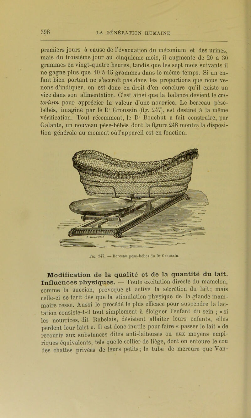 premiers jours à cause de l’évacuation du méconium et des urines, mais du troisième jour au cinquième mois, il augmente de 20 à 30 grammes en vingt-quatre heures, tandis que les sept mois suivants il ne gagne plus que 10 à 13 grammes dans le même temps. Si un en- fant bien portant ne s’accroît pas dans les proportions que nous ve- nons d’indiquer, on est donc en droit d’en conclure qu’il existe un vice dans son alimentation. C’est ainsi que la balance devient le cn- terium pour apprécier la valeur d’une nourrice. Le berceau pèse- bébés, imaginé par le D’’ Groussin (fîg. 247), est destiné à la même vérification. Tout récemment, le D' Bouchut a fait construire, par Galante, un nouveau pèse-bébés dont la figure 248 montre la disposi- tion générale au moment où l’appareil est en fonction. Fig. 247. — Berceau pèse-bébés du D* Groussin. Modification de la qualité et de la quantité du lait. Influences physiques. — Toute excitation directe du mamelon, comme la succion, provoque et active la sécrétion du lait; mais celle-ci se tarit dès que la stimulation physique de la glande mam- maire cesse. Aussi le procédé le plus efficace pour suspendre la lac- tation consiste-t-il tout simplement à éloigner l’enfant du sein ; « si les nourrices, dit Rabelais, désistent allaiter leurs enfants, elles perdent leur laict ». Il est donc inutile pour faire « passer le lait » de recourir aux substances dites anti-laiteuses ou aux moyens empi- riques équivalents, tels que le collier de liège, dont on entoure le cou des chattes privées de leurs petits; le tube de mercure que Van-