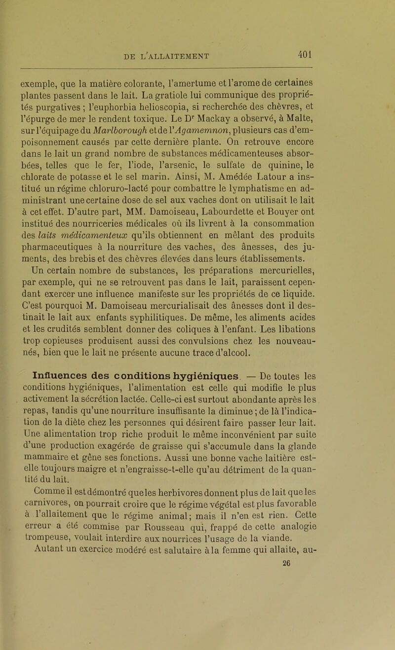 exemple, que la matière colorante, l’amertume et l’arome de certaines plantes passent dans le lait. La gratiole lui communique des proprié- tés purgatives ; l’euphorbia helioscopia, si recherchée des chèvres, et l’épurge de mer le rendent toxique. Le D'' Mackay a observé, à Malte, sur l’équipage du Marlborough etde VAgamemnon^ plusieurs cas d’em- poisonnement causés par cette dernière plante. On retrouve encore dans le lait un grand nombre de substances médicamenteuses absor- bées, telles que le fer, l’iode, l’arsenic, le sulfate de quinine, le chlorate de potasse et le sel marin. Ainsi, M. Amédée Latour a ins- titué un régime chloruro-lacté pour combattre le lymphatisme en ad- ministrant une certaine dose de sel aux vaches dont on utilisait le lait à cet effet. D’autre part, MM. Damoiseau, Labourdette et Bouyer ont institué des nourriceries médicales où ils livrent à la consommation des laits médicamenteux qu’ils obtiennent en mêlant des produits pharmaceutiques à la nourriture des vaches, des ânesses, des ju- ments, des brebis et des chèvres élevées dans leurs établissements. Un certain nombre de substances, les préparations mercurielles, par exemple, qui ne se retrouvent pas dans le lait, paraissent cepen- dant exercer une influence manifeste sur les propriétés de ce liquide. C’est pourquoi M. Damoiseau mercurialisait des ânesses dont il des- tinait le lait aux enfants syphilitiques. De même, les aliments acides et les crudités semblent donner des coliques à l’enfant. Les libations trop copieuses produisent aussi des convulsions chez les nouveau- nés, bien que le lait ne présente aucune trace d’alcool. Influences des c onditions hygiéniques — De toutes les conditions hygiéniques, l’alimentation est celle qui modifie le plus activement la sécrétion lactée. Celle-ci est surtout abondante après les repas, tandis qu’une nourriture insuffisante la diminue ; de là l’indica- tion de la diète chez les personnes qui désirent faire passer leur lait. Une alimentation trop riche produit le même inconvénient par suite d’une production exagérée de graisse qui s’accumule dans la glande mammaire et gêne ses fonctions. Aussi une bonne vache laitière est- elle toujours maigre et n’engraisse-t-elle qu’au détriment de la quan- tité du lait. Comme il est démontré que les herbivores donnent plus de lait que les carnivores, on pourrait croire que le régime végétal est plus favorable à l’allaitement que le régime animal ; mais il n’en est rien. Cette erreur a été commise par Rousseau qui, frappé de cette analogie trompeuse, voulait interdire aux nourrices l’usage de la viande. Autant un exercice modéré est salutaire à la femme qui allaite, au- 26