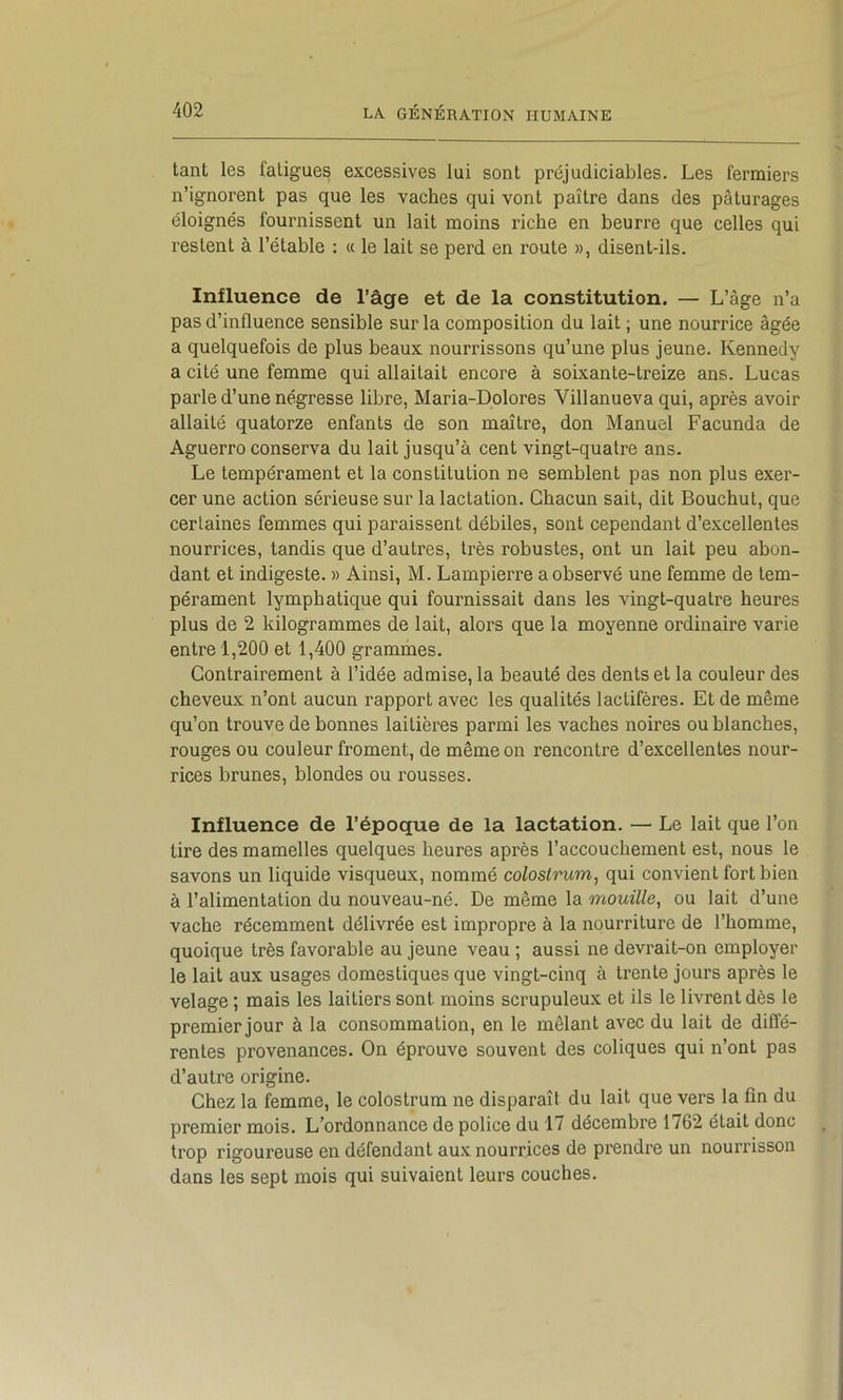 tant les fatigues excessives lui sont préjudiciables. Les fermiers n’ignorent pas que les vaches qui vont paître dans des pâturages éloignés fournissent un lait moins riche en beurre que celles qui restent à l’étable : « le lait se perd en route », disent-ils. Influence de l’âge et de la constitution. — L’âge n’a pas d’influence sensible sur la composition du lait ; une nourrice âgée a quelquefois de plus beaux nourrissons qu’une plus jeune. Kennedy a cité une femme qui allaitait encore à soixante-treize ans. Lucas parle d’une négresse libre, Maria-Dolores Villanueva qui, après avoir allaité quatorze enfants de son maître, don Manuel Facunda de Aguerro conserva du lait jusqu’à cent vingt-quatre ans. Le tempérament et la constitution ne semblent pas non plus exer- cer une action sérieuse sur la lactation. Chacun sait, dit Bouchut, que certaines femmes qui paraissent débiles, sont cependant d’excellentes nourrices, tandis que d’autres, très robustes, ont un lait peu abon- dant et indigeste. » Ainsi, M. Lampierre a observé une femme de tem- pérament lymphatique qui fournissait dans les vingt-quatre heures plus de 2 kilogrammes de lait, alors que la moyenne ordinaire varie entre 1,200 et 1,400 grammes. Contrairement à l’idée admise, la beauté des dents et la couleur des cheveux n’ont aucun rapport avec les qualités lactifères. Et de même qu’on trouve de bonnes laitières parmi les vaches noires ou blanches, rouges ou couleur froment, de même on rencontre d’excellentes nour- rices brunes, blondes ou rousses. Influence de l’époque de la lactation. — Le lait que l’on tire des mamelles quelques heures après l’accouchement est, nous le savons un liquide visqueux, nommé colostrum, qui convient fort bien à l’alimentation du nouveau-né. De même la mouille, ou lait d’une vache récemment délivrée est impropre à la nourriture de l’homme, quoique très favorable au jeune veau ; aussi ne devrait-on employer le lait aux usages domestiques que vingt-cinq à trente jours après le velage; mais les laitiers sont moins scrupuleux et ils le livrent dès le premier jour à la consommation, en le mêlant avec du lait de diffé- rentes provenances. On éprouve souvent des coliques qui n’ont pas d’autre origine. Chez la femme, le colostrum ne disparaît du lait que vers la fin du premier mois. L’ordonnance de police du 17 décembre 1762 était donc trop rigoureuse en défendant aux nourrices de prendre un nourrisson dans les sept mois qui suivaient leurs couches.