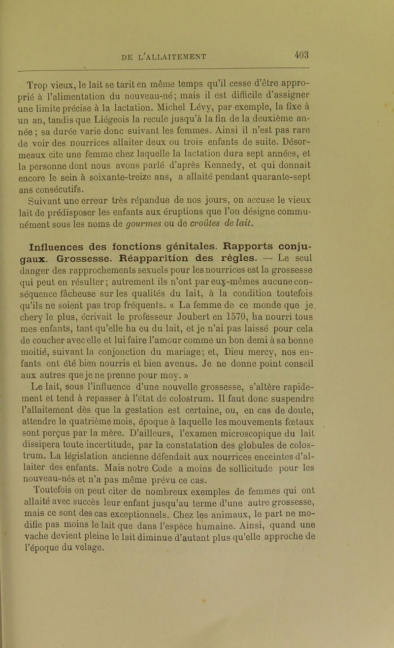 Trop vieux, le lait se tarit en même temps qu’il cesse d’être appro- prié à l’alimentation du nouveau-né; mais il est difficile d’assigner une limite précise à la lactation. Michel Lévy, par exemple, la fixe à un an, tandis que Liégeois la recule jusqu’à la fin de la deuxième an- née ; sa durée varie donc suivant les femmes. Ainsi il n’est pas rare de voir des nourrices allaiter deux ou trois enfants de suite. Désor- meaux cite une femme chez laquelle la lactation dura sept années, et la personne dont nous avons parlé d’après Kennedy, et qui donnait encore le sein à soixante-treize ans, a allaité pendant quarante-sept ans consécutifs. Suivant une erreur très répandue de nos jours, on accuse le vieux lait de prédisposer les enfants aux éruptions que l’on désigne commu- nément sous les noms de gourmes ou de croûtes de lait. Influences des fonctions génitales. Rapports conju- gaux. Grossesse. Réapparition des règles. — Le seul danger des rapprochements sexuels pour les nourrices est la grossesse qui peut en résulter; autrement ils n’ont par eux-mêmes aucune con- séquence fâcheuse sur les qualités du lait, à la condition toutefois qu’ils ne soient pas trop fréquenis. a La femme de ce monde que je, chery le plus, écrivait le professeur Joubert en 1570, ha nourri tous mes enfants, tant qu’elle ha eu du lait, et je n’ai pas laissé pour cela de coucher avec elle et lui faire l’amour comme un bon demi à sa bonne moitié, suivant la conjonction du mariage; et. Dieu mercy, nos en- fants ont été bien nourris et bien avenus. Je ne donne point conseil aux autres que je ne prenne pour moy. » Le lait, sous l’influence d’une nouvelle grossesse, s’altère rapide- ment et tend à repasser à l’état de colostrum. Il faut donc suspendre l’allaitement dès que la gestation est certaine, ou, en cas de doute, attendre le quatrième mois, époque à laquelle les mouvements fœtaux sont perçus par la mère. D’ailleurs, l’examen microscopique du lait dissipera toute incertitude, par la constatation des globules de colos- trum. La législation ancienne défendait aux nourrices enceintes d’al- laiter des enfants. Mais notre Code a moins de sollicitude pour les nouveau-nés et n’a pas même prévu ce cas. Toutefois on peut citer de nombreux exemples de femmes qui ont allaité avec succès leur enfant jusqu’au terme d’une autre grossesse, mais ce sont des cas exceptionnels. Chez les animaux, le part ne mo- difie pas moins le lait que dans l’espèce humaine. Ainsi, quand une vache devient pleine le lait diminue d’autant plus qu’elle approche de l’époque du velage.
