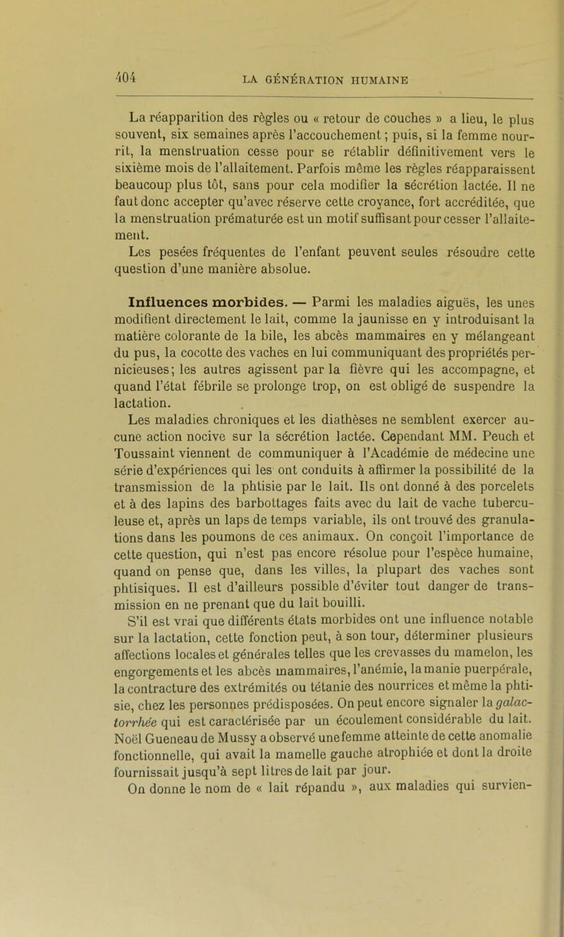La réapparition des règles ou « retour de couches » a lieu, le plus souvent, six semaines après l’accouchement ; puis, si la femme nour- rit, la menstruation cesse pour se rétablir définitivement vers le sixième mois de l’allaitement. Parfois même les règles réapparaissent beaucoup plus tôt, sans pour cela modifier la sécrétion lactée. Il ne faut donc accepter qu’avec réserve cette croyance, fort accréditée, que la menstruation prématurée est un motif suffisant pour cesser l’allaite- ment. Les pesées fréquentes de l’enfant peuvent seules résoudre cette question d’une manière absolue. Influences morbides. — Parmi les maladies aiguës, les unes modifient directement le lait, comme la jaunisse en y introduisant la matière colorante de la bile, les abcès mammaires en y mélangeant du pus, la cocotte des vaches en lui communiquant des propriétés per- nicieuses; les autres agissent parla fièvre qui les accompagne, et quand l’état fébrile se prolonge trop, on est obligé de suspendre la lactation. Les maladies chroniques et les diathèses ne semblent exercer au- cune action nocive sur la sécrétion lactée. Cependant MM. Peuch et Toussaint viennent de communiquer à l’Académie de médecine une série d’expériences qui les ont conduits à affirmer la possibilité de la transmission de la phtisie par le lait. Ils ont donné à des porcelets et à des lapins des barbottages faits avec du lait de vache tubercu- leuse et, après un laps de temps variable, ils ont trouvé des granula- tions dans les poumons de ces animaux. On conçoit l’importance de cette question, qui n’est pas encore résolue pour l’espèce humaine, quand on pense que, dans les villes, la plupart des vaches sont phtisiques. Il est d’ailleurs possible d’éviter tout danger de trans- mission en ne prenant que du lait bouilli. S’il est vrai que différents états morbides ont une influence notable sur la lactation, cette fonction peut, à son tour, déterminer plusieurs affections locales et générales telles que les crevasses du mamelon, les engorgements et les abcès mammaires, l’anémie, la manie puerpérale, la contracture des extrémités ou tétanie des nourrices et même la phti- sie, chez les personnes prédisposées. On peut encore signaler la galac- torrhée qui est caractérisée par un écoulement considérable du lait. Noël Queneau de Mussy a observé une femme atteinte de cette anomalie fonctionnelle, qui avait la mamelle gauche atrophiée et dont la droite fournissait jusqu’à sept litresdelait par jour. On donne le nom de « lait répandu », aux maladies qui survien-