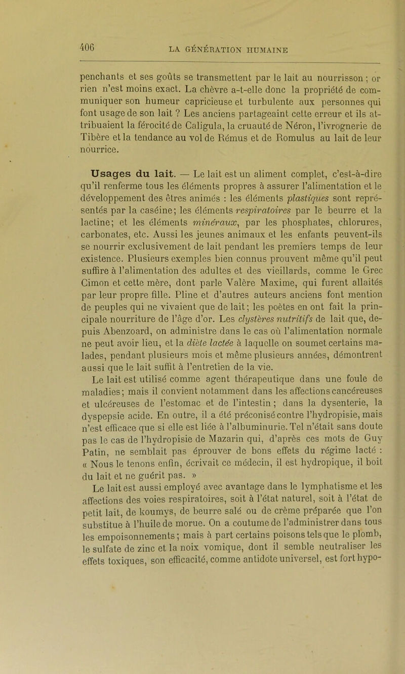 penchants et ses goûts se transmettent par le lait au nourrisson ; or rien n’est moins exact. La chèvre a-t-elle donc la propriété de com- muniquer son humeur capricieuse et turbulente aux personnes qui font usage de son lait ? Les anciens partageaint cette erreur et ils at- tribuaient la férocité de Caligula, la cruauté de Néron, l’ivrognerie de Tibère et la tendance au vol de Rémus et de Romulus au lait de leur nourrice. Usages du lait. — Le lait est un aliment complet, c’est-à-dire qu’il renferme tous les éléments propres à assurer l’alimentation et le développement des êtres animés : les éléments plastiques sont repré- sentés par la caséine; les éléments respiratoires par le beurre et la lactine; et les éléments minéraux^ par les phosphates, chlorures, carbonates, etc. Aussi les jeunes animaux et les enfants peuvent-ils se nourrir exclusivement de lait pendant les premiers temps de leur existence. Plusieurs exemples bien connus prouvent même qu’il peut suffire à l’alimentation des adultes et des vieillards, comme le Grec Cimon et cette mère, dont parle Valère Maxime, qui furent allaités par leur propre fille. Pline et d’autres auteurs anciens font mention de peuples qui ne vivaient que de lait; les poètes en ont fait la prin- cipale nourriture de l’âge d’or. Les clystères nutritifs de lait que, de- puis Abenzoard, on administre dans le cas où l’alimentation normale ne peut avoir lieu, et la diète lactée à laquelle on soumet certains ma- lades, pendant plusieurs mois et même plusieurs années, démontrent aussi que le lait suffit à l’entretien de la vie. Le lait est utilisé comme agent thérapeutique dans une foule de maladies; mais il convient notamment dans les affections cancéreuses et ulcéreuses de l’estomac et de l’intestin ; dans la dysenterie, la dyspepsie acide. En outre, il a été préconisé contre l’hydropisie, mais n’est efficace que si elle est liée à l’albuminurie. Tel n’était sans doute pas le cas de l’hydropisie de Mazarin qui, d’après ces mots de Guy Patin, ne semblait pas éprouver de bons effets du régime lacté : « Nous le tenons enfin, écrivait ce médecin, il est hydropique, il boit du lait et ne guérit pas. » Le lait est aussi employé avec avantage dans le lymphatisme et les affections des voies respiratoires, soit à l’état naturel, soit à l’état de petit lait, de koumys, de beurre salé ou de crème préparée que l’on substitue à l’huile de morue. On a coutume de l’administrer dans tous les empoisonnements; mais à part certains poisons tels que le plomb, le sulfate de zinc et la noix vomique, dont il semble neutraliser les effets toxiques, son efficacité, comme antidote universel, est fort hypo-