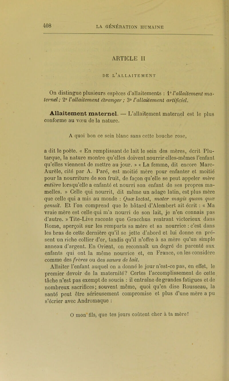 ARTICLE II DE l’allaitement On distingue plusieurs espèces d’allaitements : 1“ l'allaitement ma- ternel; 2® l'allaitement étranger ; 3® l'allaitement artificiel. Allaitement maternel. — L’allaitement maternel est le plus conforme au vœu de la nature. A quoi bon ce sein blanc sans cette bouche rose, a dit le poète. « En remplissant de lait le sein des mères, écrit Plu- tarque, la nature montre qu’elles doivent nourrir elles-mêmes l’enfant qu’elles viennent de mettre au jour. » « La femme, dit encore Marc- Aurèle, cité par A. Paré, est moitié mère pour enfanter et moitié pour la nourriture de son fruit, de façon qu’elle se peut appeler mère entière lorsqu’elle a enfanté et nourri son enfant de ses propres ma- melles. » Celle qui nourrit, dit même un adage latin, est plus mère que celle qui a mis au monde : Quæ lactat, mater magis quam quœ genuit. Et l’on comprend que le bâtard d’Alembert ait écrit : « Ma vraie mère est celle qui m’a nourri de son lait, je n’en connais pas d’autre. » Tite-Live raconte que Gracclius rentrant victorieux dans Rome, aperçoit sur les remparts sa mère et sa nourrice : c’est dans les bras de cette dernière qu’il se jette d’abord et lui donne en pré- sent un riche collier d’or, tandis qu’il n’offre à sa mère qu’un simple anneau d’argent. En Orient, on reconnaît un degré de parenté aux enfants qui ont la même nourrice et, en France, on les considère comme des frères ou des sœurs de lait. Allaiter l’enfant auquel on a donné le jour n’est-ce pas, en effet, le premier devoir de la maternité? Certes l’accomplissement de cette tâche n’est pas exempt de soucis : il entraîne de grandes fatigues et de nombreux sacrifices ; souvent même, quoi qu’en dise Rousseau, la santé peut être sérieusement compromise et plus d’une mère a pu s’écrier avec Andromaque : O mon fils, que tes jours coûtent cher à ta mère!