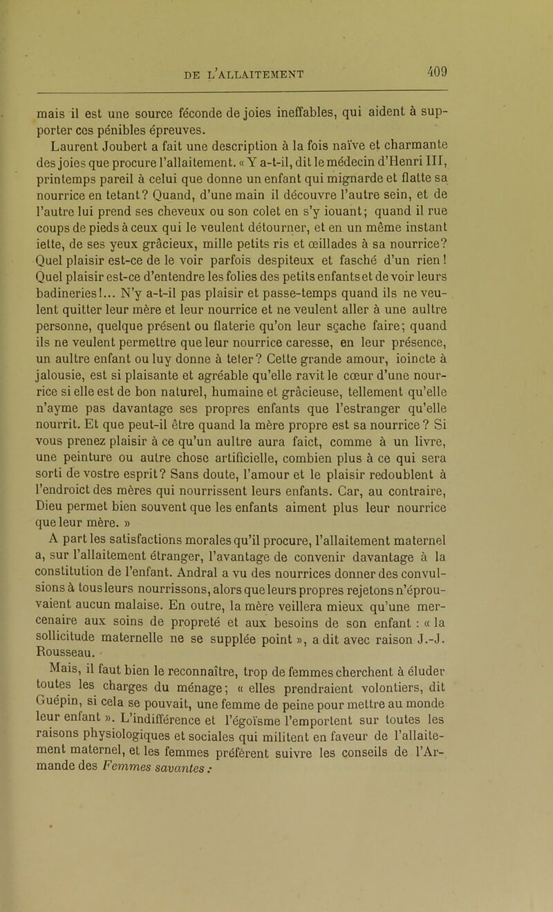 mais il est une source féconde de joies ineffables, qui aident à sup- porter CCS pénibles épreuves. Laurent Joubert a fait une description à la fois naïve et charmante des joies que procure l’allaitement. «Y a-t-il, dit lemédecin d’Henri III, printemps pareil à celui que donne un enfant qui mignarde et flatte sa nourrice en tétant? Quand, d’une main il découvre l’autre sein, et de l’autre lui prend ses cheveux ou son colet en s’y iouant; quand il rue coups de pieds à ceux qui le veulent détourner, et en un même instant ielte, de ses yeux gracieux, mille petits ris et œillades à sa nourrice? Quel plaisir est-ce de le voir parfois despiteux et fasché d’un rien ! Quel plaisir est-ce d’entendre les folies des petits enfants et de voir leurs badineries!... N’y a-t-il pas plaisir et passe-temps quand ils neveu- lent quitter leur mère et leur nourrice et ne veulent aller à une aultre personne, quelque présent ou flaterie qu’on leur sçache faire; quand ils ne veulent permettre que leur nourrice caresse, en leur présence, un aultre enfant ou luy donne à teter? Cette grande amour, ioincte à jalousie, est si plaisante et agréable qu’elle ravit le cœur d’une nour- rice si elle est de bon naturel, humaine et gracieuse, tellement qu’elle n’ayme pas davantage ses propres enfants que l’estranger qu’elle nourrit. Et que peut-il être quand la mère propre est sa nourrice ? Si vous prenez plaisir à ce qu’un aultre aura faict, comme à un livre, une peinture ou autre chose artificielle, combien plus à ce qui sera sorti de vostre esprit? Sans doute, l’amour et le plaisir redoublent à l’endroict des mères qui nourrissent leurs enfants. Car, au contraire. Dieu permet bien souvent que les enfants aiment plus leur nourrice que leur mère. » A parties satisfactions morales qu’il procure, l’allaitement maternel a, sur l’allaitement étranger, l’avantage de convenir davantage à la constitution de l’enfant. Andral a vu des nourrices donner des convul- sions à tous leurs nourrissons, alors que leurs propres rejetons n’éprou- vaient aucun malaise. En outre, la mère veillera mieux qu’une mer- cenaire aux soins de propreté et aux besoins de son enfant : « la sollicitude maternelle ne se supplée point », a dit avec raison J.-J. Rousseau. Mais, il faut bien le reconnaître, trop de femmes cherchent à éluder toutes les charges du ménage; « elles prendraient volontiers, dit Guépin, si cela se pouvait, une femme de peine pour mettre au monde leur enfant ». L’indifférence et l’égoïsme l’emportent sur toutes les raisons physiologiques et sociales qui militent en faveur de l’allaite- ment maternel, et les femmes préfèrent suivre les conseils de l’Ar- mande des Femmes savantes :