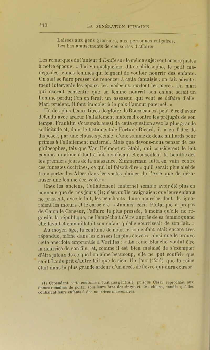 Laissez aux gens grossiers, aux personnes vulgaires, Les bas amusements de ces sortes d’affaires. Les remarques de l’auteur à'Emile sur le même sujet sont encore justes à notre époque. « J’ai vu quelquefois, dit ce philosophe, le petit ma- nège des jeunes femmes qui feignent de vouloir nourrir des enfants. On sait se faire presser de renoncer à cette fantaisie : on fait adroite- ment intervenir les époux, les médecins, surtout les mères. Un mari qui oserait consentir que sa femme nourrit son enfant serait un homme perdu; l’on en ferait un assassin qui veut se défaire d’elle. Mari prudent, il faut immoler à la paix l’amour paternel. » Un des plus beaux titres de gloire de Rousseau est peut-être d’avoir défendu avec ardeur l’allaitement maternel contre les préjugés de son temps. Franklin s’occupait aussi de cette question avec la plus grande sollicitude et, dans le testament de Fortuné Ricard, il a eu l’idée de disposer, par une clause spéciale, d’une somme de deux milliards pour primes à l’allaitement maternel. Mais que devons-nous penser de ces philosophes, tels que Van Helmont et Stahl, qui considèrent le lait comme un aliment tout à fait insuffisant et conseillent la bouillie dès les premiers jours de la naissance. Zimmerman lutta en vain contre ces funestes doctrines, ce qui lui faisait dire « qu’il serait plus aisé de transporter les Alpes dans les vastes plaines de l’Asie que de désa- buser une femme écervelée ». Chez les anciens, l’allaitement maternel semble avoir été plus en honneur que de nos jours (1) ; c’est qu’ils craignaient que leurs enfants ne prissent, avec le lait, les penchants d’une nourrice dont ils igno- raient les mœurs et le caractère. « Jamais, écrit Plutarque à propos de Caton le Censeur, l’affaire la plus pressée, à moins qu’elle ne re- gardât la république, ne l’empêchait d’être auprès de sa femme quand elle lavait et emmaillotait son enfant qu’elle nourrissait de son lait. » Au moyen âge, la coutume de nourrir son enfant était encore très répandue, même dans les classes les plus élevées, ainsi que le prouve cette anecdote empruntée à Varillas : « La reine Blanche voulut être la nourrice de son fils, et, comme il est bien malaisé de s’exempter d’être jaloux de ce que l’on aime beaucoup, elle ne put souffrir que saint Louis prit d’autre lait que le sien. Un jour (1214) que la reine était dans la plus grande ardeur d’un accès de fièvre qui dura extraor- (1) Cependant, cette coutume n’était pas générale, puisque César reprochait aux dames romaines de porter sous leurs bras des singes et des chiens, tandis qu’elles confiaient leurs enfants à des nourrices mercenaires.