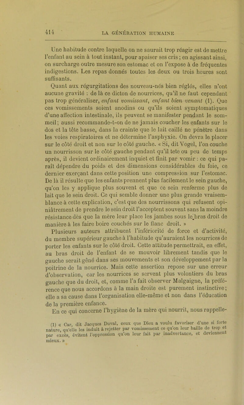 Une habitude contre laquelle on ne saurait trop réagir est de mettre l’enfant au sein à tout instant, pour apaiser ses cris ; en agissant ainsi, on surcharge outre mesure son estomac et on l’expose à de fréquentes indigestions. Les repas donnés toutes les deux ou trois heures sont suffisants. Quant aux régurgitations des nouveau-nés bien réglés, elles n’ont aucune gravité : de là ce dicton de nourrices, qu’il ne faut cependant pas trop généraliser, enfant vomissant^ enfant bien venant (1). Que ces vomissements soient anodins ou qu’ils soient symptomatiques d’une affection intestinale, ils peuvent se manifester pendant le som- meil; aussi recommande-t-on de ne jamais coucher les enfants sur le dos et la tête basse, dans la crainte que le lait caillé ne pénètre dans les voies respiratoires et ne détermine l’asphyxie. On devra le placer sur le côté droit et non sur le côté gauche. « Si, dit Vogel, l’on couche un nourrisson sur le côté gauche pendant qu’il tete ou peu de temps après, il devient ordinairement inquiet et finit par vomir : ce qui pa- raît dépendre du poids et des dimensions considérables du foie, ce dernier exerçant dans cette position une compression sur l’estomac. De là il résulte que les enfants prennent plus facilement le sein gauche, qu’on les y applique plus souvent et que ce sein renferme plus de lait que le sein droit. Ce qui semble donner une plus grande vraisem- blance à cette explication, c’est que des nourrissons qui refusent opi- niâtrement de prendre le sein droit l’acceptent souvent sans la moindre résistance dès que la mère leur place les jambes sous leffiras droit de manière à les faire boire couchés sur le flanc droit. » Plusieurs auteurs attribuent l’infériorité de force et d’activité, du membre supérieur gauche à l’habitude qu’auraient les nourrices de porter les enfants sur le côté droit. Cette attitude permettrait, en effet, au bras droit de l’enfant de se mouvoir librement tandis que le gauche serait gêné dans ses mouvements et son développement par la poitrine de la nourrice. Mais cette assertion repose sur une erreur d’observation, car les nourrices se servent plus volontiers du bras gauche que du droit, et, comme l’a fait observer Malgaigne, la préfé- rence que nous accordons à la main droite est purement instinctive; elle a sa cause dans l’organisation elle-même et non dans l’éducation de la première enfance. En ce qui concerne l’hygiène de la mère qui nourrit, nous rappelle- (1) « Car, dit Jacques Duval, ceu.\. que Dieu a voulu favoriser d’une si forte nature, qu’elle les induit à rejetter par vomissement ce qu’on leur baille de trop et par excès, évitent l’oppression qu’on leur fait par inadvertance, et deviennent mieux. »