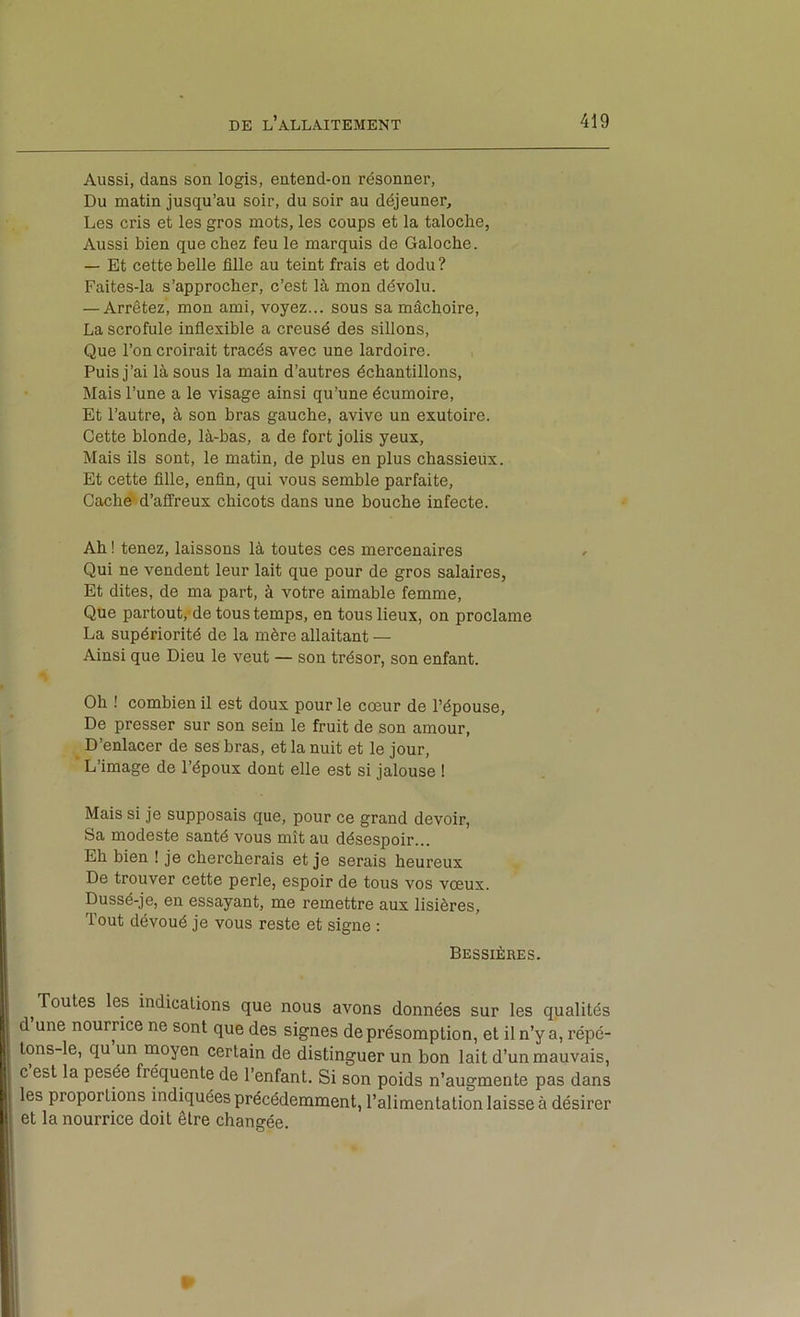 Aussi, dans son logis, entend-on résonner. Du matin jusqu’au soir, du soir au déjeuner. Les cris et les gros mots, les coups et la taloche, Aussi bien que chez feu le marquis de Galoche. — Et cette belle fille au teint frais et dodu? Faites-la s’approcher, c’est là mon dévolu. — Arrêtez, mon ami, voyez... sous sa mâchoire, La scrofule inflexible a creusé des sillons. Que l’on croirait tracés avec une lardoire. Puis j’ai là sous la main d’autres échantillons. Mais l’une a le visage ainsi qu’une écumoire. Et l’autre, à son bras gauche, avive un exutoire. Cette blonde, là-bas, a de fort jolis yeux. Mais ils sont, le matin, de plus en plus chassieux. Et cette fille, enfin, qui vous semble parfaite. Caché'd’affreux chicots dans une bouche infecte. Ah ! tenez, laissons là toutes ces mercenaires Qui ne vendent leur lait que pour de gros salaires, Et dites, de ma part, à votre aimable femme. Que partout,-de tous temps, en tous lieux, on proclame La supériorité de la mère allaitant — Ainsi que Dieu le veut — son trésor, son enfant. Oh ! combien il est doux pour le cœur de l’épouse, De presser sur son sein le fruit de son amour, _ D’enlacer de ses bras, et la nuit et le jour. L’image de l’époux dont elle est si jalouse ! Mais si je supposais que, pour ce grand devoir. Sa modeste santé vous mît au désespoir... Eh bien ! je chercherais et je serais heureux De trouver cette perle, espoir de tous vos vœux. . Dussé-je, en essayant, me remettre aux lisières, |] Tout dévoué je vous reste et signe : ;j Bessières. i I ^Toutes les indications que nous avons données sur les qualités I d une nourrice ne sont que des signes de présomption, et il n’y a, répé- 1 tons-le, qu un moyen certain de distinguer un bon lait d’un mauvais, c est la pesée fréquente de l’enfant. Si son poids n’augmente pas dans [ les proportions indiquées précédemment, l’alimentation laisse à désirer r.| et la nourrice doit être changée.