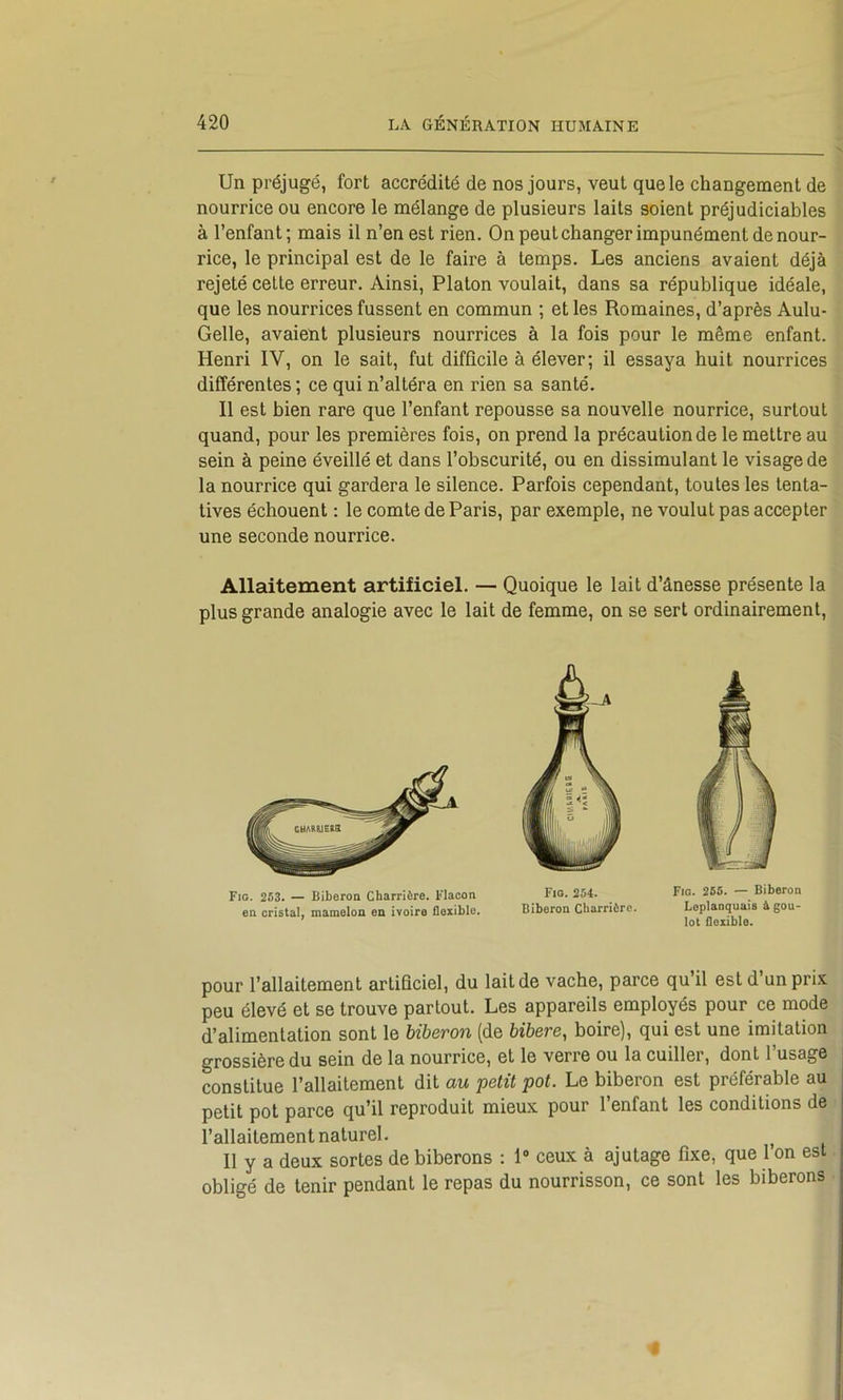 Un préjugé, fort accrédité de nos jours, veut que le changement de nourrice ou encore le mélange de plusieurs laits soient préjudiciables à l’enfant; mais il n’en est rien. On peut changer impunément de nour- rice, le principal est de le faire à temps. Les anciens avaient déjà rejeté celte erreur. Ainsi, Platon voulait, dans sa république idéale, que les nourrices fussent en commun ; et les Romaines, d’après Aulu- Gelle, avaient plusieurs nourrices à la fois pour le même enfant. Henri IV, on le sait, fut difficile à élever; il essaya huit nourrices différentes ; ce qui n’altéra en rien sa santé. Il est bien rare que l’enfant repousse sa nouvelle nourrice, surtout quand, pour les premières fois, on prend la précaution de le mettre au sein à peine éveillé et dans l’obscurité, ou en dissimulant le visage de la nourrice qui gardera le silence. Parfois cependant, toutes les tenta- tives échouent : le comte de Paris, par exemple, ne voulut pas accepter une seconde nourrice. Allaitement artificiel. — Quoique le lait d’ânesse présente la plus grande analogie avec le lait de femme, on se sert ordinairement. Fig. 253. — Biberon Charrière. Flacon en cristal, mamelon en ivoire flexible. Fio. 254. Biberon Charrière. Fie. 255. — Biberon Leplaoquais à gou- lot flexible. pour l’allaitement artificiel, du lait de vache, parce qu’il est d’un prix peu élevé et se trouve partout. Les appareils employés pour ce mode d’alimentation sont le biberon (de bibere, boire), qui est une imitation grossière du sein de la nourrice, et le verre ou la cuiller, dont l’usage constitue l’allaitement dit au petit pot. Le biberon est préférable au petit pot parce qu’il reproduit mieux pour l’enfant les conditions de l’allaitement naturel. ^ Il y a deux sortes de biberons : 1 ceux à ajutage fixe, que 1 on est obligé de tenir pendant le repas du nourrisson, ce sont les biberons