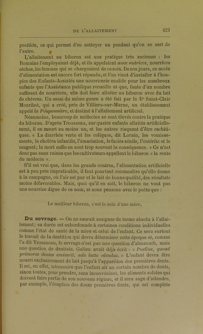 position, ce qui permet d’en nettoyer un pendant qu’on se sert de l’autre. ^ L’allaitement au biberon est une pratique très ancienne : les Romains l’employaient déjà, et ils appelaient assæ nutrices, nourrices sèches, les femmes qui se chargeaient de ce soin. De nos jours, ce mode d’alimentation est encore fort répandu, et l’on vient d’installer à l’hos- pice des Enfants-Assistés une nourricerie modèle pour les nombreux enfants que l’Assistance publique recueille et que, faute d’un nombre suffisant de nourrices, elle doit faire allaiter au biberon avec du lait de chèvres. Un essai du même genre a été fait par le D’’ Saint-Clair Monribot, qui a créé, près de Villiers-sur-Marne, un établissement appelé la Pouponnière^ et destiné à l’allaitement artiflciel. Néanmoins, beaucoup de médecins se sont élevés contre la pratique du biberon. D’après Trousseau, sur quatre enfants allaités artificielle- ment, il en meurt au moins un, et les autres risquent d’être rachiti- ques. « La diarrhée verte et les coliques, dit Lorain, les vomisse- ments, le choléra infantile, l’émaciation, le faciès sénile, l’entérite et le muguet; la mort enfin en sont trop souvent la conséquence. » Ce n’est donc pas sans raison que les cultivateurs appellent le biberon « la rente du médecin ». S’il est vrai que, dans les grands centres, l’alimentation artificielle est à peu près impraticable, il faut pourtant reconnaître qu’elle donne à la campagne, où l’air est pur et le lait de bonne qualité, des résultats moins défavorables. Mais, quoi qu’il en soit, le biberon ne vaut pas une nourrice digne de ce nom, et nous pensons avec le poète que : Le meilleur biberon, c’est le sein d’une mère. Du sevrage. — On ne saurait assigner de terme absolu à l’allai- tement; sa durée est subordonnée à certaines conditions individuelles comme l’état de santé de la mère et celui de l’enfant. Ce sera surtout le travail de la dentition qui devra déterminer cette époque et, comme l’a dit Trousseau, le sevrage n’est pas une question d’almanach, mais une question de dentiste. Galien avait déjà écrit : « Puellus, quoad primores dentes emiserü, solo lacté nlendus. » L’enfant devra être nourri exclusivement de lait jusqu’à l’apparition des premières dents. Il est, en effet, nécessaire que l’enfant ait un certain nombre de dents, sinon toutes, pour prendre, sans inconvénient, les aliments solides qui doivent faire partie de son nouveau régime, et il sera sage d’attendre, par exemple, l’éruption des douze premières dents, qui est complète