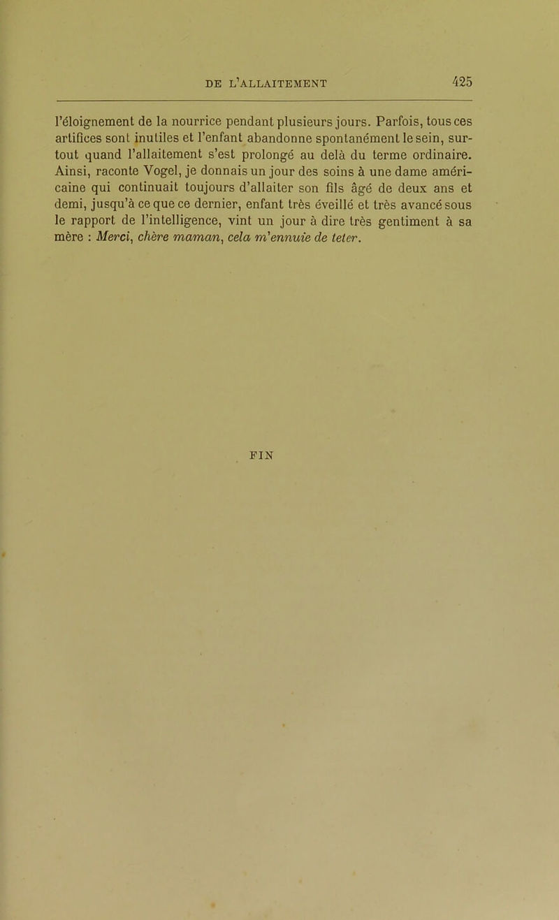 l’éloignement de la nourrice pendant plusieurs jours. Parfois, tous ces artifices sont inutiles et l’enfant abandonne spontanément le sein, sur- tout quand l’allaitement s’est prolongé au delà du terme ordinaire. Ainsi, raconte Vogel, je donnais un jour des soins à une dame améri- caine qui continuait toujours d’allaiter son fils âgé de deux ans et demi, jusqu’à ce que ce dernier, enfant très éveillé et très avancé sous le rapport de l’intelligence, vint un jour à dire très gentiment à sa mère : Merci, chère maman, cela m'ennuie de teter. FIN