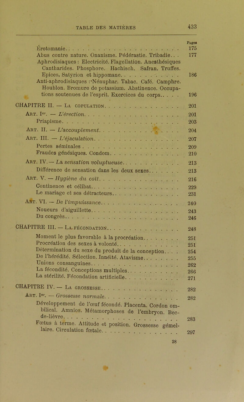 Fuges Erotomanie 175 Abus contre nature. Onanisme. Pédérastie. Tribadie.. . 177 Aphrodisiaques : Electricité. Flagellation. Anesthésiques Cantharides. Phosphore. Hachisch. Safran. Truffes. Epices. Satyrion et hippomane 186 Anti-aphrodisiaques :'Nénuphar. Tahac. Café. Camphre. Houblon. Bromure de potassium. Abstinence. Occupa- tions soutenues de l’esprit. Exercices du corps 196 CHAPITRE H. — La copulation. 201 Art. Pl — L’érection 201 Priapisme 203 Art. h. — L’accouplement 204 Art. III. — L’éjaculation 207 Pertes séminales 209 Fraudes génésiques. Condom 210 Art. IV.— La sensation voluptueuse 213 Différence de sensation dans les deux sexes 213 Art. V. — Hygiène du coït 216 Continence et célibat 229 Le mariage et ses détracteurs 231 Art. VI. — De l’impuissance 240 Noueurs d’aiguillette 243 Du congrès 246 CHAPITRE III. — La.FÉCONDATION 248 Moment le plus favorable à la procréation 251 Procréation des sexes à volonté 251 Détermination du sexe du produit de la conception.. . . 254 De l’hérédité. Sélection. Innéité. Atavisme 255 Unions consanguines 262 La fécondité. Conceptions multiples 266 La stérilité. Fécondation artificielle 271 CHAPITRE IV. — La grossesse 282 Art. I«l — Grossesse normale 282 Développement de l’œuf fécondé. Placenta. Cordon om- bilical. Amnios. Métamorphoses de l’embryon. Bec- de-lièvre 283 Fœtus à terme. Attitude et position. Grossesse gémel- laire. Circulation fœtale 297 28