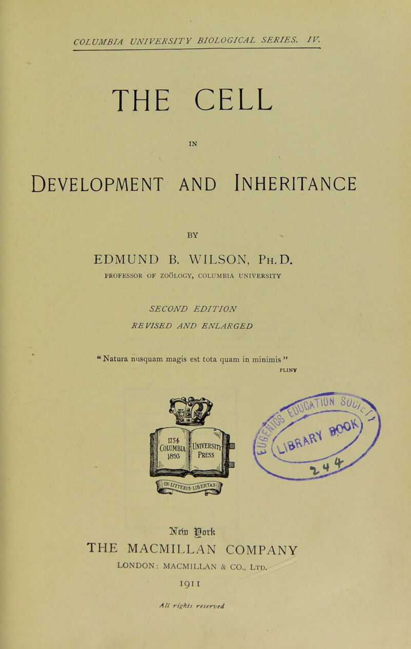 THE CELL IN Development and Inheritance BY EDMUND B. WILSON, Ph. D. PROFESSOR OF ZOOLOGY, COLUMBIA UNIVERSITY SECOND EDITION REVISED AND ENLARGED “ Natura nusquam magis est tota quam in minimis ” PLINY Neto Pork THE MACMILLAN COMPANY LONDON: MACMILLAN & CO., Ltd. i g 11 Alt rights reserved