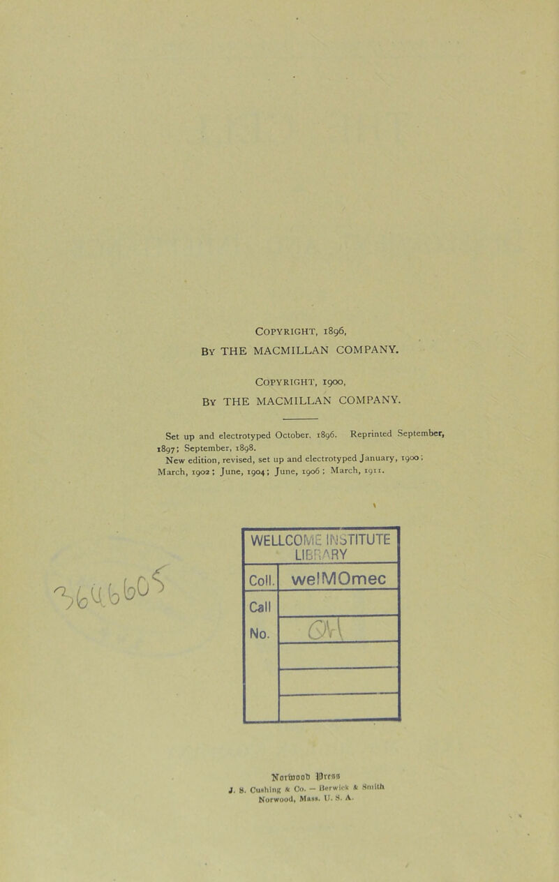 Copyright, 1896, By THE MACMILLAN COMPANY. Copyright, 1900, By THE MACMILLAN COMPANY. Set up and electrotyped October. 1896. Reprinted September, 1897; September, 1898. New edition, revised, set up and electrotyped January, 1900; March, 1902; June, 1904; June, 1906; March, 1911. \ WELLCOME INSTITUTE LIBRARY Coll. welMOmec Call No. CM Nortoooh IDrcsa J. S. Cushion * Co. - Burwick .* Smith Norwood, Muss. U. S. A.