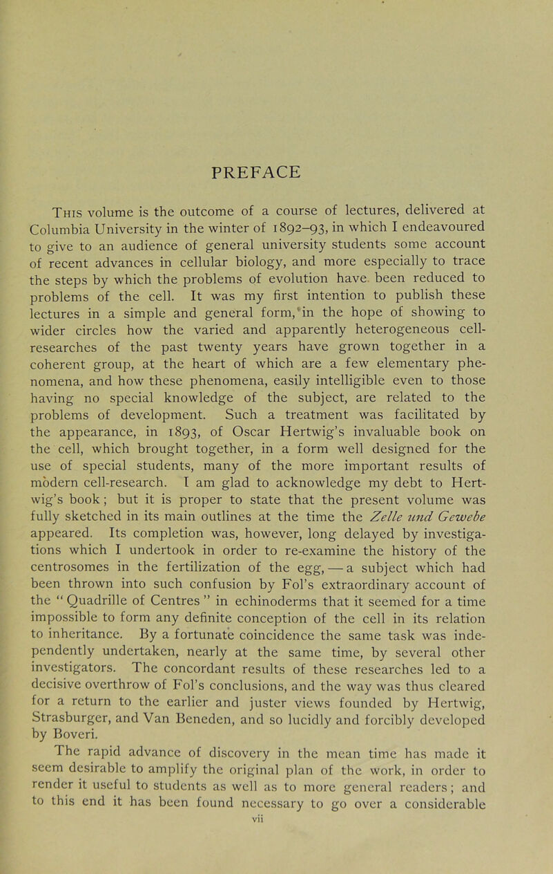 PREFACE This volume is the outcome of a course of lectures, delivered at Columbia University in the winter of 1892-93, in which I endeavoured to give to an audience of general university students some account of recent advances in cellular biology, and more especially to trace the steps by which the problems of evolution have been reduced to problems of the cell. It was my first intention to publish these lectures in a simple and general form, in the hope of showing to wider circles how the varied and apparently heterogeneous cell- researches of the past twenty years have grown together in a coherent group, at the heart of which are a few elementary phe- nomena, and how these phenomena, easily intelligible even to those having no special knowledge of the subject, are related to the problems of development. Such a treatment was facilitated by the appearance, in 1893, of Oscar Hertwig’s invaluable book on the cell, which brought together, in a form well designed for the use of special students, many of the more important results of modern cell-research. I am glad to acknowledge my debt to Hert- wig’s book ; but it is proper to state that the present volume was fully sketched in its main outlines at the time the Zelle und Gewebe appeared. Its completion was, however, long delayed by investiga- tions which I undertook in order to re-examine the history of the centrosomes in the fertilization of the egg, — a subject which had been thrown into such confusion by Fol’s extraordinary account of the “ Quadrille of Centres ” in echinoderms that it seemed for a time impossible to form any definite conception of the cell in its relation to inheritance. By a fortunate coincidence the same task was inde- pendently undertaken, nearly at the same time, by several other investigators. The concordant results of these researches led to a decisive overthrow of Fobs conclusions, and the way was thus cleared for a return to the earlier and juster views founded by Hertwig, Strasburger, and Van Beneden, and so lucidly and forcibly developed by Boveri. The rapid advance of discovery in the mean time has made it seem desirable to amplify the original plan of the work, in order to render it useful to students as well as to more general readers; and to this end it has been found necessary to go over a considerable