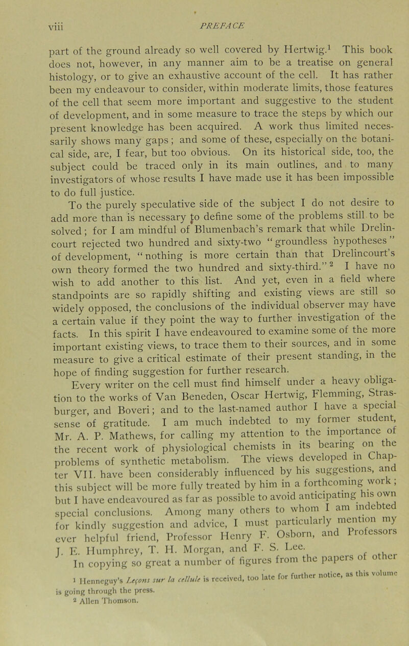 part of the ground already so well covered by Hertwig.1 This book does not, however, in any manner aim to be a treatise on general histology, or to give an exhaustive account of the cell. It has rather been my endeavour to consider, within moderate limits, those features of the cell that seem more important and suggestive to the student of development, and in some measure to trace the steps by which our present knowledge has been acquired. A work thus limited neces- sarily shows many gaps; and some of these, especially on the botani- cal side, are, I fear, but too obvious. On its historical side, too, the subject could be traced only in its main outlines, and to many investigators of whose results I have made use it has been impossible to do full justice. To the purely speculative side of the subject I do not desire to add more than is necessary to define some of the problems still to be solved ; for I am mindful of Blumenbach’s remark that while Drelin- court rejected two hundred and sixty-two “groundless hypotheses” of development, “nothing is more certain than that Drelincourt’s own theory formed the two hundred and sixty-third.” 2 I have no wish to add another to this list. And yet, even in a field where standpoints are so rapidly shifting and existing views are still so widely opposed, the conclusions of the individual observer may have a certain value if they point the way to further investigation of the facts. In this spirit I have endeavoured to examine some of the more important existing views, to trace them to their sources, and in some measure to give a critical estimate of their present standing, in the hope of finding suggestion for further research. Every writer on the cell must find himself under a heavy obliga- tion to the works of Van Beneden, Oscar Hertwig, Flemming, Stras- burger, and Boveri; and to the last-named author I have a special sense of gratitude. I am much indebted to my former student, Mr. A. P. Mathews, for calling my attention to the importance of the recent work of physiological chemists in its bearing on t e problems of synthetic metabolism. The views developed in C ap- ter VII. have been considerably influenced by his suggestions, and this subject will be more fully treated by him in a forthcoming work ; but I have endeavoured as far as possible to avoid anticipating is special conclusions. Among many others to whom I am indebted for kindly suggestion and advice, I must particularly mention my ever helpful friend, Professor Henry F. Osborn, an 10 essors 1. E. Humphrey, T. PI. Morgan, and F. S. Lee. In copying so great a number of figures from the papers o o e 1 Henneguy’s Lemons sur la cellule is received, too late for further notice, as this is going through the press. 2 Allen Thomson.