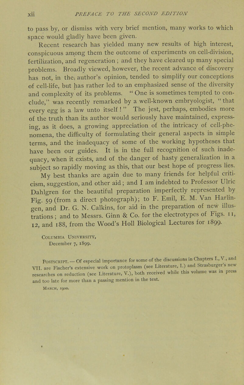 to pass by, or dismiss with very brief mention, many works to which space would gladly have been given. Recent research has yielded many new results of high interest, conspicuous among them the outcome of experiments on cell-division, fertilization, and regeneration ; and they have cleared up many special problems. Broadly viewed, however, the recent advance of discovery has not, in the, author’s opinion, tended to simplify our conceptions of cell-life, but has rather led to an emphasized sense of the diversity and complexity of its problems. “ One is sometimes tempted to con- clude,” was recently remarked by a well-known embryologist, “ that every egg is a law unto itself ! ” The jest, perhaps, embodies more of the truth than its author would seriously have maintained, express- ing, as it does, a growing appreciation of the intricacy of cell-phe- nomena, the difficulty of formulating their general aspects in simple terms, and the inadequacy of some of the working hypotheses that have been our guides. It is in the full recognition of such inade- quacy, when it exists, and of the danger of hasty generalization in a subject so rapidly moving as this, that our best hope of progress lies. My best thanks are again due to many friends for helpful criti- cism, suggestion, and other aid; and I am indebted to Professoi Ulric Dahlgren for the beautiful preparation imperfectly represented by Fig. 59 (from a direct photograph); to F. Emil, E. M. Van Harlin- gen, and Dr. G. N. Calkins, for aid in the preparation of new illus- trations ; and to Messrs. Ginn & Co. for the electrotypes of Figs. 11, 12, and 188, from the Wood’s Holl Biological Lectures for 1899. Columbia University, December 7, 1899. Postscript. — Of especial importance for some of the discussions in Chapters I., Vand VII. are Fischer’s extensive work on protoplasm (see Literature, T.) and Strasburger’s new researches on reduction (see Literature, V.), both received while this volume was in press and too late for more than a passing mention in the text. March, 1900.