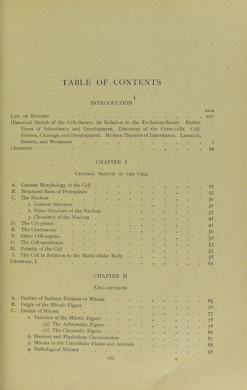 TABLE OF CONTENTS l INTRODUCTION PAGE List of Figures xvii Historical Sketch of the Cell-theory; its Relation to the Evolution-theory. Earlier Views of Inheritance and Development. Discovery of the Germ-cells. Cell- division, Cleavage, and Development. Modern Theories of Inheritance. Lamarck, Darwin, and Weismann ........... i Literature . ^ 14 CHAPTER I General Sketch of the Cell A. General Morphology of the Cell . . . 19 B. Structural Basis of Protoplasm .......... 23 C. The Nucleus -3° 1. General Structure . . . . . . . . . . -31 2. Finer Structure of the Nucleus ......... 37 3. Chemistry of the Nucleus .......... 41 D. The Cytoplasm ............ -4! E. The Centrosome 50 F. Other Cell-organs ............. 32 G. The Cell-membrane ............ 33 H. Polarity of the Cell .55 I. The Cell in Relation to the Multicellular Body 58 Literature, I. CHAPTER II Cell-division A. Outline of Indirect Division or Mitosis .65 B. Origin of the Mitotic Figure y2 C. Details of Mitosis „ 1. Varieties of the Mitotic Figure 78 (a) The Achromatic Figure ........ -78 (b) The Chromatic Figure 86 2. Bivalent and Plurivalent Chromosomes ....... 87 3. Mitosis in the Unicellular Plants and Animals ...... 88 4. Pathological Mitoses gy