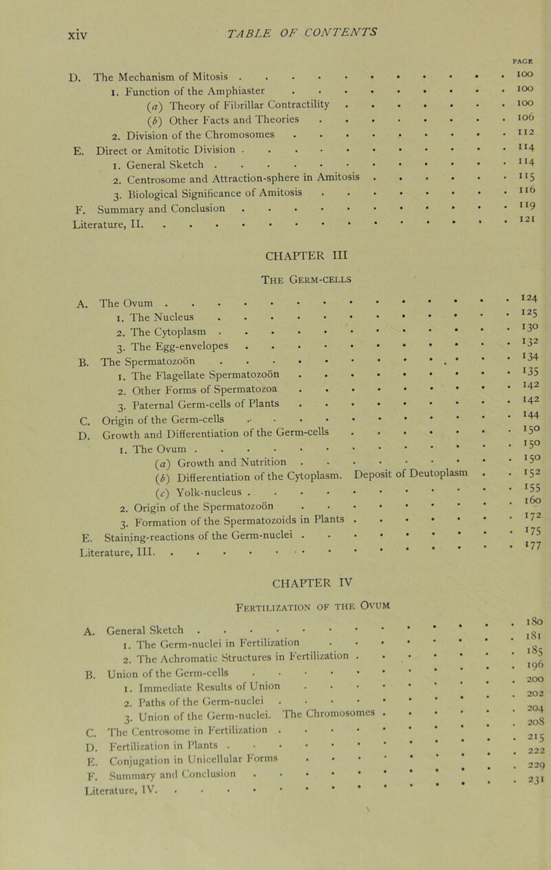 D. The Mechanism of Mitosis . 1. Function of the Amphiaster (a) Theory of Fibrillar Contractility (b) Other Facts and Theories 2. Division of the Chromosomes E. Direct or Amitotic Division 1. General Sketch 2. Centrosome and Attraction-sphere in Amitosis 3. Biological Significance of Amitosis F. Summary and Conclusion . . . • • Literature, II. ..•••••• CHAPTER III The Germ-cells A. The Ovum 1. The Nucleus 2. The Cytoplasm 3. The Egg-envelopes B. The Spermatozoon 1. The Flagellate Spermatozoon .... 2. Other Forms of Spermatozoa .... 3. Paternal Germ-cells of Plants .... C. Origin of the Germ-cells D. Growth and Differentiation of the Germ-cells 1. The Ovum (a) Growth and Nutrition .... (b) Differentiation of the Cytoplasm. Deposit (c) Yolk-nucleus 2. Origin of the Spermatozoon .... 3. Formation of the Spermatozoids in Plants . E. Staining-reactions of the Germ-nuclei . Literature, III o Deu opla CHAPTER IV Fertilization of the Ovum A. General Sketch 1. The Germ-nuclei in Fertilization 2. The Achromatic Structures in Fertilization . B. Union of the Germ-cells 1. Immediate Results of Union • 2. Paths of the Germ-nuclei 3. Union of the Germ-nuclei. The Chromosomes . C. The Centrosome in Fertilization D. Fertilization in Plants E. Conjugation in Unicellular Forms F. Summary and Conclusion Literature, IV