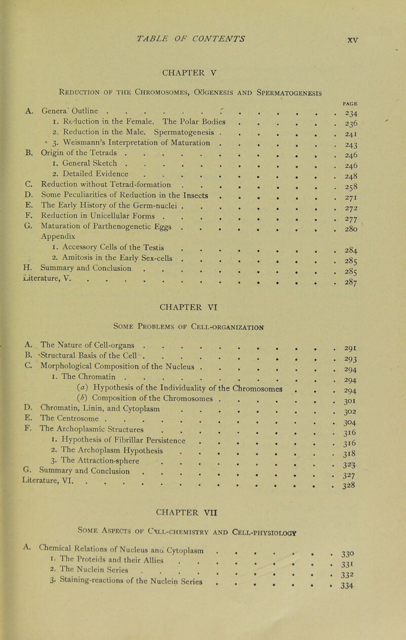 CHAPTER V Reduction of the Chromosomes, OOgenesis and Spermatogenesis A. Genera' Outline 1. Reduction in the Female. The Polar Bodies 2. Reduction in the Male. Spermatogenesis * 3. Weismann’s Interpretation of Maturation B. Origin of the Tetrads ........... 1. General Sketch 2. Detailed Evidence C. Reduction without Tetrad-formation D. Some Peculiarities of Reduction in the Insects E. The Early History of the Germ-nuclei F. Reduction in Unicellular Forms . G. Maturation of Parthenogenetic Eggs ...... Appendix 1. Accessory Cells of the Testis 2. Amitosis in the Early Sex-cells H. Summary and Conclusion Literature, V PAGE 234 236 241 243 246 246 248 258 2 71 272 277 280 284 285 285 287 CHAPTER VI Some Problems of Cell-organization A. B. C. D. E. F. G. The Nature of Cell-organs .... •Structural Basis of the Cell .... Morphological Composition of the Nucleus . 1. The Chromatin ..... (а) Hypothesis of the Individuality of (б) Composition of the Chromosomes Chromatin, Linin, and Cytoplasm The Centrosome ..... The Archoplasmic Structures 1. Hypothesis of Fibrillar Persistence 2. The Archoplasm Hypothesis 3. The Attraction-sphere Summary and Conclusion he Chromosomes Literature, VI. 291 293 294 294 294 301 302 304 316 316 3i8 323 327 328 CHAPTER VII Somf. Aspects of CNll-chemistry and Cell-physiology A. Chemical Relations of Nucleus and Cytoplasm 1. The Proteids and their Allies 2. The Nuclein Series *•*••••# 3- Staining-reactions of the Nuclein Series .... 330 331 332 334