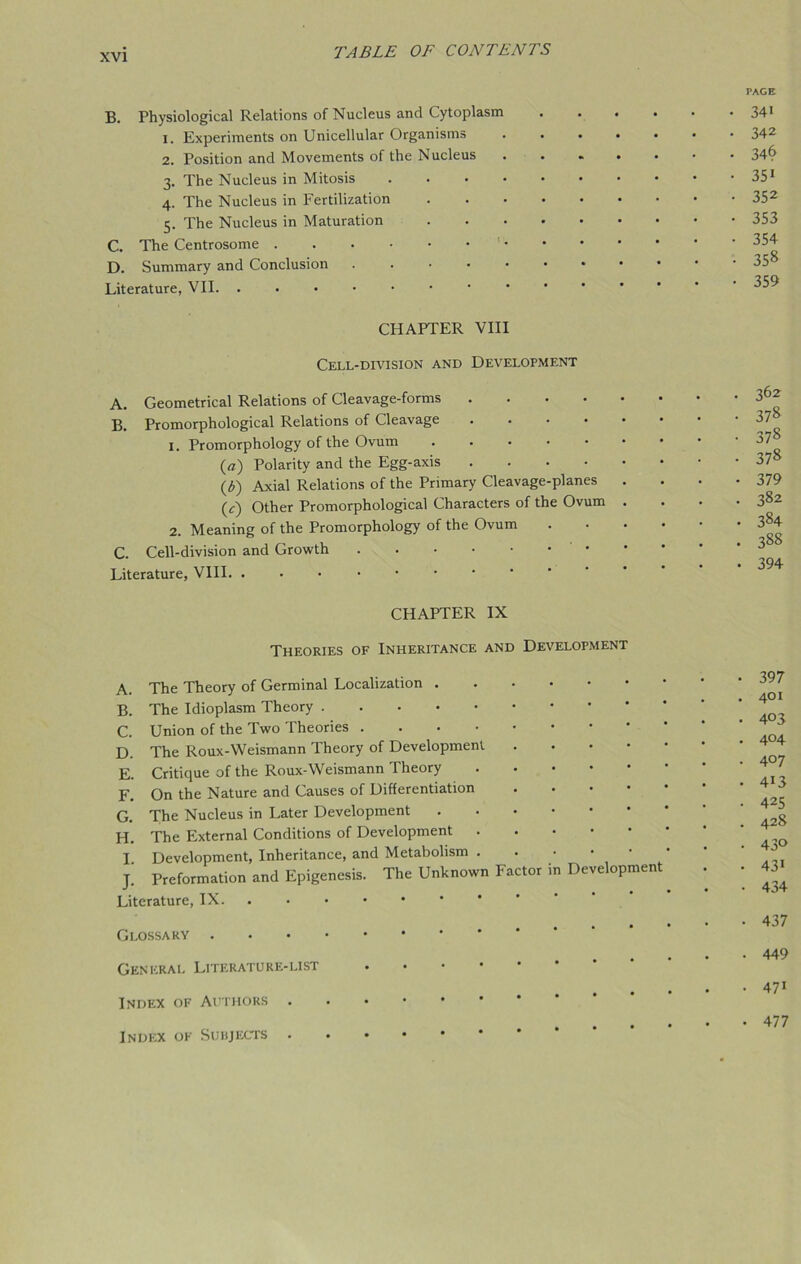 PAGE B. Physiological Relations of Nucleus and Cytoplasm 34* 1. Experiments on Unicellular Organisms 342 2. Position and Movements of the Nucleus 34& 3. The Nucleus in Mitosis . . • • • • • • • • 351 4. The Nucleus in Fertilization 352 5. The Nucleus in Maturation 353 C. The Centrosome D. Summary and Conclusion 358 Literature, VII CHAPTER VIII Cell-division and Development A. Geometrical Relations of Cleavage-forms .... B. Promorphological Relations of Cleavage .... 1. Promorphology of the Ovum (a) Polarity and the Egg-axis .... (b) Axial Relations of the Primary Cleavage-planes (r) Other Promorphological Characters of the Ovum 2. Meaning of the Promorphology of the Ovum C. Cell-division and Growth Literature, VIII. . CHAPTER IX Theories of Inheritance and Development A. The Theory of Germinal Localization . B. The Idioplasm Theory C. Union of the Two Theories D. The Roux-Weismann Theory of Development E. Critique of the Roux-Weismann Theory F. On the Nature and Causes of Differentiation G. The Nucleus in Later Development H. The External Conditions of Development I. Development, Inheritance, and Metabolism . J. Preformation and Epigenesis. The Unknown I actor Literature, IX Glossary General Literature-list Index of Authors in Development Index of Subjects . . 362 • 378 • 378 • 378 • 379 • 382 • 384 . 388 . 394 • 397 . 401 . 403 . 404 . 407 . 4i3 . 425 . 42S . 43° . 43i • 434 • 437 • 449 . 47* • 477