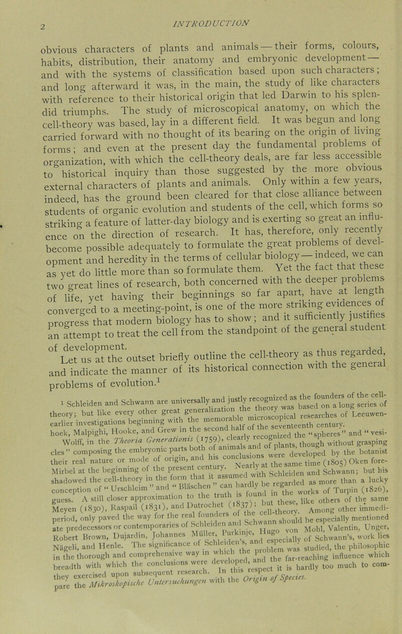 obvious characters of plants and animals their forms, colours, habits, distribution, their anatomy and embryonic development — and with the systems of classification based upon such characters; and long afterward it was, in the main, the study of like characters with reference to their historical origin that led Darwin to his splen- did triumphs. The study of microscopical anatomy, on which the cell-theory was based, lay in a different field. It was begun and long carried forward with no thought of its bearing on the origin of living forms; and even at the present day the fundamental problems of oro-anization, with which the cell-theory deals, are far less accessible to historical inquiry than those suggested by the more obvious external characters of plants and animals. Only within a few years, indeed, has the ground been cleared for that close alliance between students of organic evolution and students of the cell, which forms so striking a feature of latter-day biology and is exerting so great an influ- ence on the direction of research. It has, therefore, only recently become possible adequately to formulate the great problems of devel- opment and heredity in the terms of cellular biology—indeed, we can as yet do little mote than so formulate them. Yet the fact that these two great lines of research, both concerned with the deeper problems of life, yet having their beginnings so far apart, have at lengtt converged to a meeting-point, is one of the more striking evidences o progress that modern biology has to show; and it sufficientlyjus- fies an attempt to treat the cell from the standpoint of the general student °f Laul^Uh1 outset briefly outline the cell-theory as thus and indicate the manner of its historical connection with the geneial problems of evolution.1 . Schleiden and Schwann are universally^.nd>*£3^ cles ” composing the embryonic parts both o anim, . were developed by the botanist their real nature or mode of origin, and his , the same t;me (1805) Oken fore- Mirbel at the beginning of the present century. - 1 hldden and Schwann; but his shadowed the cell-theory in the form that 1 '“T* a more than a lucky conception of “ Urschlcim ” and “ Blaschen ’ can hardly be£0^^ of Turpin (.826), guess. A still closer approximation to the “ f° ,Jut liUe others of the same Mcyen (1830), Kaspail (1831), and Dutroc c ( 37)’ Among other imrnedi- period, only paved the way for the real found... of the c=Uto* ^ m(,„Uoncd ate predecessors or contemporaries of Schleiden > yon Mold, Valentin, Unger, Robert Brown, Dujardin, Johannes ilu er, especially of Schwann’s, work lies Nageli, and Henle. The significance of Schleiden s, a P^ ^ the philOSophic in the thorough and comprehensive way in which 1 far.reaching influence which breadth with which the conclusions were J hardly too much to com- ;:s ^