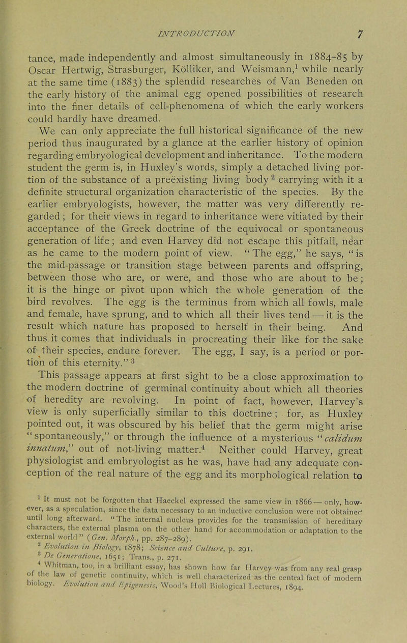 tance, made independently and almost simultaneously in 1884-85 by Oscar Hertwig, Strasburger, Kolliker, and Weismann,1 while nearly at the same time (1883) the splendid researches of Van Beneden on the early history of the animal egg opened possibilities of research into the finer details of cell-phenomena of which the early workers could hardly have dreamed. We can only appreciate the full historical significance of the new period thus inaugurated by a glance at the earlier history of opinion regarding embryological development and inheritance. To the modern student the germ is, in Huxley’s words, simply a detached living por- tion of the substance of a preexisting living body2 carrying with it a definite structural organization characteristic of the species. By the earlier embryologists, however, the matter was very differently re- garded ; for their views in regard to inheritance were vitiated by their acceptance of the Greek doctrine of the equivocal or spontaneous generation of life; and even Harvey did not escape this pitfall, near as he came to the modern point of view. “ The egg,” he says, “ is the mid-passage or transition stage between parents and offspring, between those who are, or were, and those who are about to be ; it is the hinge or pivot upon which the whole generation of the bird revolves. The egg is the terminus from which all fowls, male and female, have sprung, and to which all their lives tend — it is the result which nature has proposed to herself in their being. And thus it comes that individuals in procreating their like for the sake of their species, endure forever. The egg, I say, is a period or por- tion of this eternity.” 3 This passage appears at first sight to be a close approximation to the modern doctrine of germinal continuity about which all theories of heredity are revolving. In point of fact, however, Harvey’s view is only superficially similar to this doctrine ; for, as Huxley pointed out, it was obscured by his belief that the germ might arise “spontaneously,” or through the influence of a mysterious “calidum mnatum, out of not-living matter.4 Neither could Harvey, great physiologist and embryologist as he was, have had any adequate con- ception of the real nature of the egg and its morphological relation to 1 It must not be forgotten that Haeckel expressed the same view in 1866—only, how- ever, as a speculation, since the data necessary to an inductive conclusion were not obtained until long afterward. “The internal nucleus provides for the transmission of hereditary characters, the external plasma on the other hand for accommodation or adaptation to the external world” (Gen. Morph., pp. 287-289). * Evolution in Biology, 1878; Science and Culture, p. 291. 3 De Generatione, 1651; Trans., p. 271. 4 Whitman, too, in a brilliant essay, has shown how far Harvey was from any real grasp of the law of genetic continuity, which is well characterized as the central fact of modern biology. Evolution and Epigenesis, Wood’s lloll Biological Lectures, 1894.