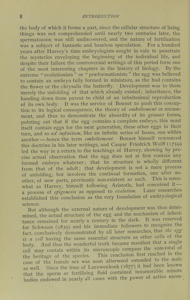 the body of which it forms a part, since the cellular structure of living things was not comprehended until nearly two centuries later, the spermatozoon was still undiscovered, and the nature of fertilization was a subject of fantastic and baseless speculation. For a hundred years after Harvey’s time embryologists sought in vain to penetrate the mysteries enveloping the beginning of the individual life, and despite their failure the controversial writings of this period form one of the most interesting chapters in the history of biology. By the extreme “ evolutionists ” or “ praeformationists ” the egg was believed to contain an embryo fully formed in miniature, as the bud contains the flower or the chrysalis the butterfly. Development was to them merely the unfolding of that which already existed; inheritance, the handing down from parent to child of an infinitesimal reproduction of its own body. It was the service of Bonnet to push this concep- tion to its logical consequence, the theory of emboitement or encase- ment, and thus to demonstrate the absurdity of its grosser forms, pointing out that if the egg contains a complete embryo, this must itself contain eggs for the next generation, these other eggs in their turn, and so ad infinitum, like an infinite series of boxes, one within another — hence the term emboitement. Bonnet himself renounced this doctrine in his later writings, and Caspar Friedrich Wolff (1759) led the way in a return to the teachings of Harvey, showing by pre- cise actual observation that the egg does not at first contain any formed embryo whatever; that its structure is wholly different from that of the adult; that development is not a mere process of unfolding, but involves the continual formation, one after an- other, of new parts, previously non-existent as such. This is some- what as Harvey, himself following Aristotle, had conceived it a process of epigenesis as opposed to evolution. Latei researches established this conclusion as the very foundation of embryological science. But although the external nature of development was thus deter- mined, the actual structure of the egg and the mechanism of inheri- tance remained for nearly a century in the dark. It was reserved for Schwann (1839) and his immediate followers to recognize the fact, conclusively demonstrated by all later researches, that the egg is a cell having the same essential structure as other cells of the body. And thus the wonderful truth became manifest that a single cell may contain within its microscopic compass the sum-total of the heritage of the species. This conclusion first reached in the case of the female sex was soon afterward extended to the male as well. Since the time of Leeuwenhoek (1677) it had been known that the sperm or fertilizing fluid contained innumerable minute bodies endowed in nearly all cases with the power of active move-