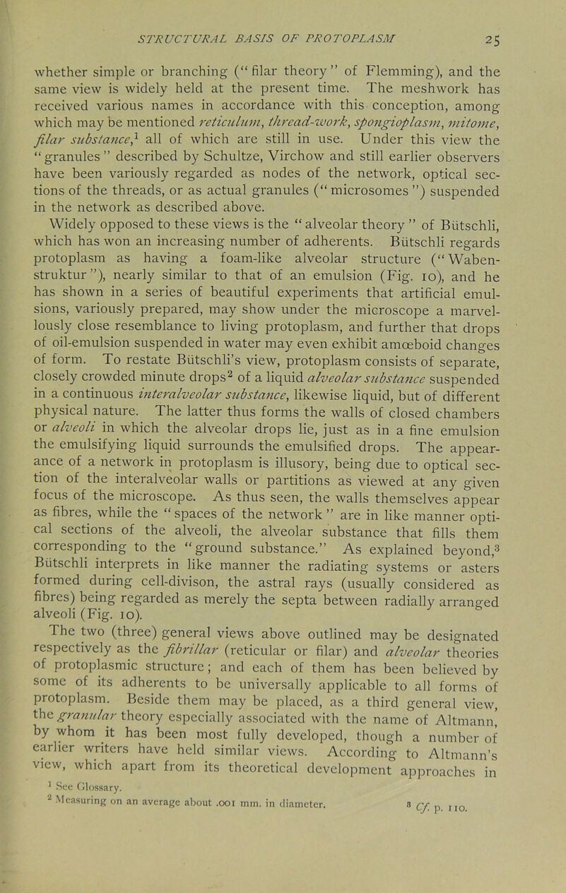 whether simple or branching (“filar theory’’ of Flemming), and the same view is widely held at the present time. The meshwork has received various names in accordance with this conception, among which may be mentioned reticulum, thread-work, spongioplasm, mitome, filar substance} all of which are still in use. Under this view the “ granules ” described by Schultze, Virchow and still earlier observers have been variously regarded as nodes of the network, optical sec- tions of the threads, or as actual granules (“ microsomes ”) suspended in the network as described above. Widely opposed to these views is the “ alveolar theory ’’ of Biitschli, which has won an increasing number of adherents. Biitschli regards protoplasm as having a foam-like alveolar structure (“Waben- struktur”), nearly similar to that of an emulsion (Fig. 10), and he has shown in a series of beautiful experiments that artificial emul- sions, variously prepared, may show under the microscope a marvel- lously close resemblance to living protoplasm, and further that drops of oil-emulsion suspended in water may even exhibit amoeboid changes of form. To restate Biitschli’s view, protoplasm consists of separate, closely crowded minute drops2 of a liquid alveolar substance suspended in a continuous interalveolar substance, likewise liquid, but of different physical nature. The latter thus forms the walls of closed chambers or alveoli in which the alveolar drops lie, just as in a fine emulsion the emulsifying liquid surrounds the emulsified drops. The appear- ance of a network in protoplasm is illusory, being due to optical sec- tion of the interalveolar walls or partitions as viewed at any given focus of the microscope. As thus seen, the walls themselves appear as fibres, while the “spaces of the network ” are in like manner opti- cal sections of the alveoli, the alveolar substance that fills them corresponding to the “ground substance.” As explained beyond,3 Biitschli interprets in like manner the radiating systems or asters formed during cell-divison, the astral rays (usually considered as fibres) being regarded as merely the septa between radially arranged alveoli (Fig. 10). The two (three) general views above outlined may be designated respectively as the fibrillar (reticular or filar) and alveolar theories of protoplasmic structure; and each of them has been believed by some of its adherents to be universally applicable to all forms of protoplasm. Beside them may be placed, as a third general view, the granular theory especially associated with the name of Altmann, by whom it has been most fully developed, though a number of earlier writers have held similar views. According to Altmann’s view, which apart from its theoretical development approaches in 1 See Glossary. 2 Measuring on an average about .001 mm. in diameter. 3 qt p 1IO