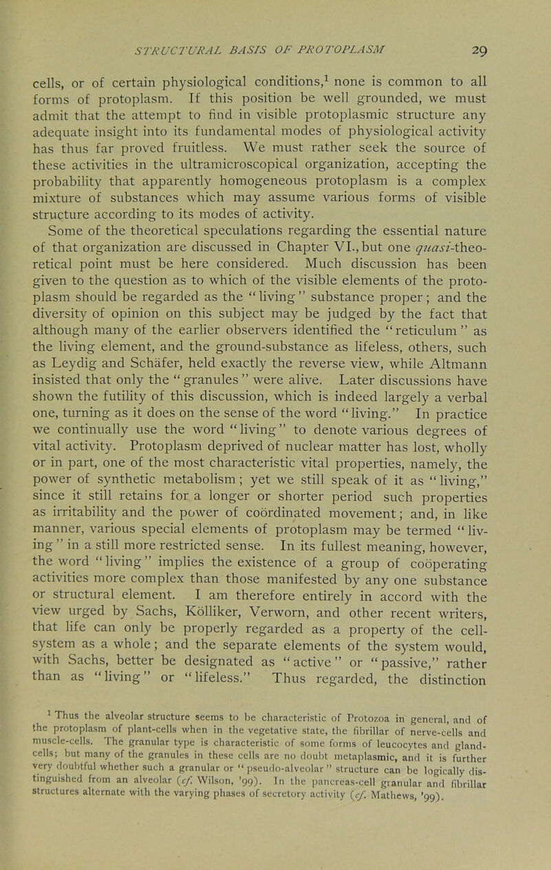 cells, or of certain physiological conditions,1 none is common to all forms of protoplasm. If this position be well grounded, we must admit that the attempt to find in visible protoplasmic structure any adequate insight into its fundamental modes of physiological activity has thus far proved fruitless. We must rather seek the source of these activities in the ultramicroscopical organization, accepting the probability that apparently homogeneous protoplasm is a complex mixture of substances which may assume various forms of visible structure according to its modes of activity. Some of the theoretical speculations regarding the essential nature of that organization are discussed in Chapter VI., but one quasi-theo- retical point must be here considered. Much discussion has been given to the question as to which of the visible elements of the proto- plasm should be regarded as the “living” substance proper; and the diversity of opinion on this subject may be judged by the fact that although many of the earlier observers identified the “ reticulum ” as the living element, and the ground-substance as lifeless, others, such as Leydig and Schafer, held exactly the reverse view, while Altmann insisted that only the “ granules ” were alive. Later discussions have shown the futility of this discussion, which is indeed largely a verbal one, turning as it does on the sense of the word “living.” In practice we continually use the word “living” to denote various degrees of vital activity. Protoplasm deprived of nuclear matter has lost, wholly or in part, one of the most characteristic vital properties, namely, the power of synthetic metabolism; yet we still speak of it as “living,” since it still retains for a longer or shorter period such properties as irritability and the power of coordinated movement; and, in like manner, various special elements of protoplasm may be termed “ liv- ing ” in a still more restricted sense. In its fullest meaning, however, the word “ living ” implies the existence of a group of cooperating activities more complex than those manifested by any one substance or structural element. I am therefore entirely in accord with the view urged by Sachs, Kolliker, Verworn, and other recent writers, that life can only be properly regarded as a property of the cell- system as a whole; and the separate elements of the system would, with Sachs, better be designated as “ active ” or “ passive,” rather than as “living” or “lifeless.” Thus regarded, the distinction 1 Thus the alveolar structure seems to be characteristic of Protozoa in general, and of the protoplasm of plant-cells when in the vegetative state, the fibrillar of nerve-cells and muscle-cells. The granular type is characteristic of some forms of leucocytes and gland- cells; but many of the granules in these cells are no doubt metaplasmic, and it is further very doubtful whether such a granular or “ pseudo-alveolar ” structure can be logically dis- tinguished from an alveolar {cf Wilson, ’99). In the pancreas-cell granular and fibrillar structures alternate with the varying phases of secretory activity (c/1 Mathews, ’99).