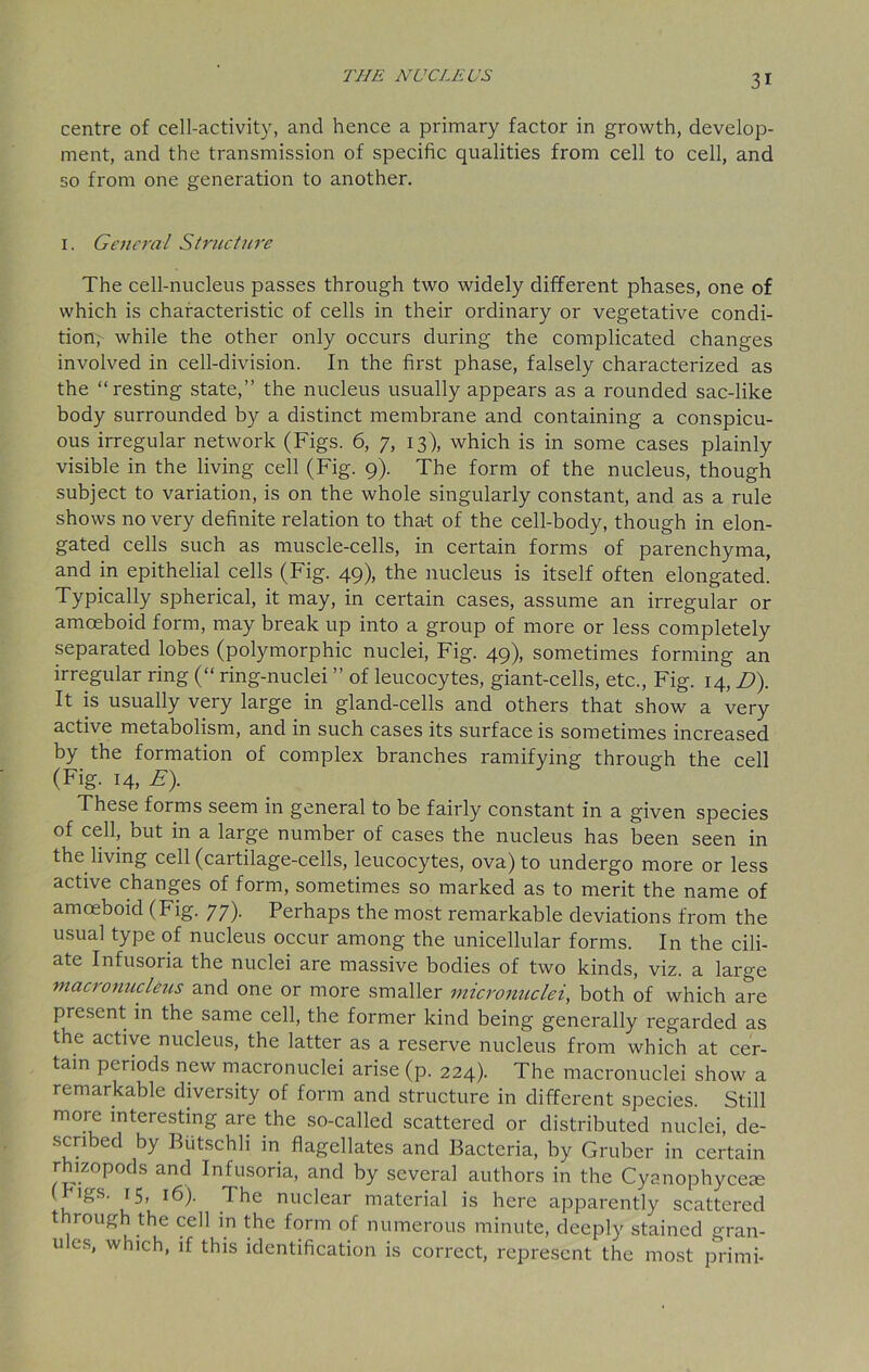 centre of cell-activity, and hence a primary factor in growth, develop- ment, and the transmission of specific qualities from cell to cell, and so from one generation to another. 1. General Structure The cell-nucleus passes through two widely different phases, one of which is characteristic of cells in their ordinary or vegetative condi- tion,- while the other only occurs during the complicated changes involved in cell-division. In the first phase, falsely characterized as the “resting state,” the nucleus usually appears as a rounded sac-like body surrounded by a distinct membrane and containing a conspicu- ous irregular network (Figs. 6, 7, 13), which is in some cases plainly visible in the living cell (Fig. 9). The form of the nucleus, though subject to variation, is on the whole singularly constant, and as a rule shows no very definite relation to tha-t of the cell-body, though in elon- gated cells such as muscle-cells, in certain forms of parenchyma, and in epithelial cells (Fig. 49), the nucleus is itself often elongated. Typically spherical, it may, in certain cases, assume an irregular or amoeboid form, may break up into a group of more or less completely separated lobes (polymorphic nuclei, Fig. 49), sometimes forming an irregular ring (“ ring-nuclei ” of leucocytes, giant-cells, etc., Fig. 14, D). It is usually very large in gland-cells and others that show a very active metabolism, and in such cases its surface is sometimes increased by the formation of complex branches ramifying through the cell (Fig. 14, E). These forms seem in general to be fairly constant in a given species of cell, but in a large number of cases the nucleus has been seen in the living cell (cartilage-cells, leucocytes, ova) to undergo more or less active changes of form, sometimes so marked as to merit the name of amoeboid (Fig. 77). Perhaps the most remarkable deviations from the usual type of nucleus occur among the unicellular forms. In the cili- ate Infusoria the nuclei are massive bodies of two kinds, viz. a large maci0nucleus and one or more smaller micronuclei, both of which are present in the same cell, the former kind being generally regarded as the active nucleus, the latter as a reserve nucleus from which at cer- tain periods new macronuclei arise (p. 224). The macronuclei show a remarkable diversity of form and structure in different species. Still more interesting are the so-called scattered or distributed nuclei, de- scribed by Butschli in flagellates and Bacteria, by Gruber in certain rhizopods and Infusoria, and by several authors in the Cyanophycece (bigs. 15, 16). The nuclear material is here apparently scattered through the cell in the form of numerous minute, deeply stained gran- u es, which, if this identification is correct, represent the most primi-
