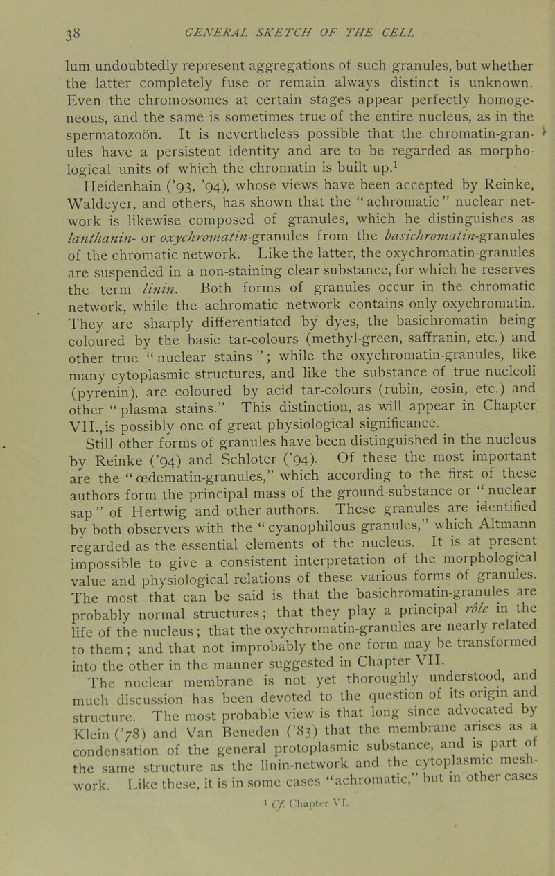 lum undoubtedly represent aggregations of such granules, but whether the latter completely fuse or remain always distinct is unknown. Even the chromosomes at certain stages appear perfectly homoge- neous, and the same is sometimes true of the entire nucleus, as in the spermatozoon. It is nevertheless possible that the chromatin-gran- > ules have a persistent identity and are to be regarded as morpho- logical units of which the chromatin is built up.1 Heidenhain (’93, ’94), whose views have been accepted by Reinke, Walcleyer, and others, has shown that the “ achromatic ” nuclear net- work is likewise composed of granules, which he distinguishes as lanthanin- or oxychroMatiu-gra.xm\e.s from the basichromati/z-granules of the chromatic network. Like the latter, the oxychromatin-granules are suspended in a non-staining clear substance, for which he reserves the term linin. Both forms of granules occur in the chromatic network, while the achromatic network contains only oxychromatin. They are sharply differentiated by dyes, the basichromatin being coloured by the basic tar-colours (methyl-green, saffranin, etc.) and other true “ nuclear stains ” ; while the oxychromatin-granules, like many cytoplasmic structures, and like the substance of true nucleoli (pyrenin), are coloured by acid tar-colours (rubin, eosin, etc.) and other “plasma stains.” This distinction, as will appear in Chapter VII.,is possibly one of great physiological significance. Still other forms of granules have been distinguished in the nucleus by Reinke (’94) and Schloter (’94). Of these the most important are the “ cedematin-granules,” which according to the first of these authors form the principal mass of the ground-substance or “ nuclear sap ” of Hertwig and other authors. These granules are identified by both observers with the “ cyanophilous granules, which Altmann regarded as the essential elements of the nucleus. It is at present impossible to give a consistent interpretation of the morphological value and physiological relations of these various forms of granules. The most that can be said is that the basichromatin-granules are probably normal structures ; that they play a principal role in the life of the nucleus; that the oxychromatin-granules are nearly related to them ; and that not improbably the one form may be transformed into the other in the manner suggested in Chapter VII. The nuclear membrane is not yet thoroughly understood, and much discussion has been devoted to the question of its origin and structure. The most probable view is that long since advocated by Klein (’78) and Van Beneden (’83) that the membrane arises as a condensation of the general protoplasmic substance, and is part o the same structure as the linin-network and the cytoplasmic mesh- work. Like these, it is in some cases “achromatic,” but in other cases 1 Cf Chapter VI.