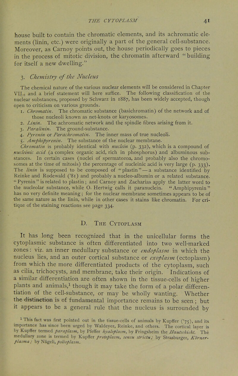 / THE CYTOPLASM 41 house built to contain the chromatic elements, and its achromatic ele- ments (linin, etc.) were originally a part of the general cell-substance. Moreover, as Carnoy points out, the house periodically goes to pieces in the process of mitotic division, the chromatin afterward “building for itself a new dwelling.” 3. Chemistry of the Nucleus The chemical nature of the various nuclear elements will be considered in Chapter VII., and a brief statement will here suffice. The following classification of the nuclear substances, proposed by Schwarz in 1887, has been widely accepted, though open to criticism on various grounds. 1. Chromatin. The chromatic substance (basichromatin) of the network and of those nucleoli known as net-knots or karyosomes. 2. Linin. The achromatic network and the spindle fibres arising from it. 3. Paralinin. The ground-substance. 4. Pyrenin or Parachromatin. The inner mass of true nucleoli. 5. Amphipyrenin. The substance of the nuclear membrane. Chromatin is probably identical with nuclein (p. 332), which is a compound of nucleinic acid (a complex organic acid, rich in phosphorus) and albuminous sub- stances. In certain cases (nuclei of spermatozoa, and probably also the chromo- somes at the time of mitosis) the percentage of nucleinic acid is very large (p. 333). The linin is supposed to be composed of “plastin”— a substance identified by Reinke and Rodewald (’81) and probably a nucleo-albumin or a related substance. “ Pyrenin ” is related to plastin; and Carnoy and Zacharias apply the latter word to the nucleolar substance, while O. Hertwig calls it paranuclein. “Amphipyrenin” has no very definite meaning; for the nuclear membrane sometimes appears to be of the same nature as the linin, while in other cases it stains like chromatin. For cri- tique of the staining reactions see page 334. D. The Cytoplasm It has long been recognized that in the unicellular forms the cytoplasmic substance is often differentiated into two well-marked zones: viz. an inner medullary substance or endoplasm in which the nucleus lies, and an outer cortical substance or exoplasm (ectoplasm) from which the more differentiated products of the cytoplasm, such as cilia, trichocysts, and membrane, take their origin. Indications of a similar differentiation are often shown in the tissue-cells of higher plants and animals,1 though it may take the form of a polar differen- tiation of the cell-substance, or may be wholly wanting. Whether the distinction is of fundamental importance remains to be seen ; but it appears to be a general rule that the nucleus is surrounded by 1 This fact was first pointed out in the tissue-cells of animals by Kupffer (’75), and its importance has since been urged by Waldeyer, Reinke, and others. The cortical layer is by Kupffer termed paraplasm, by Pfeffer hyaloplasm, by Pringsheim the I/autschicht. The medullary zone is termed by Kupffer protoplasm, stnsu strictu; by Strasburger, Homer- plasma; by Nageli, polioplasm.