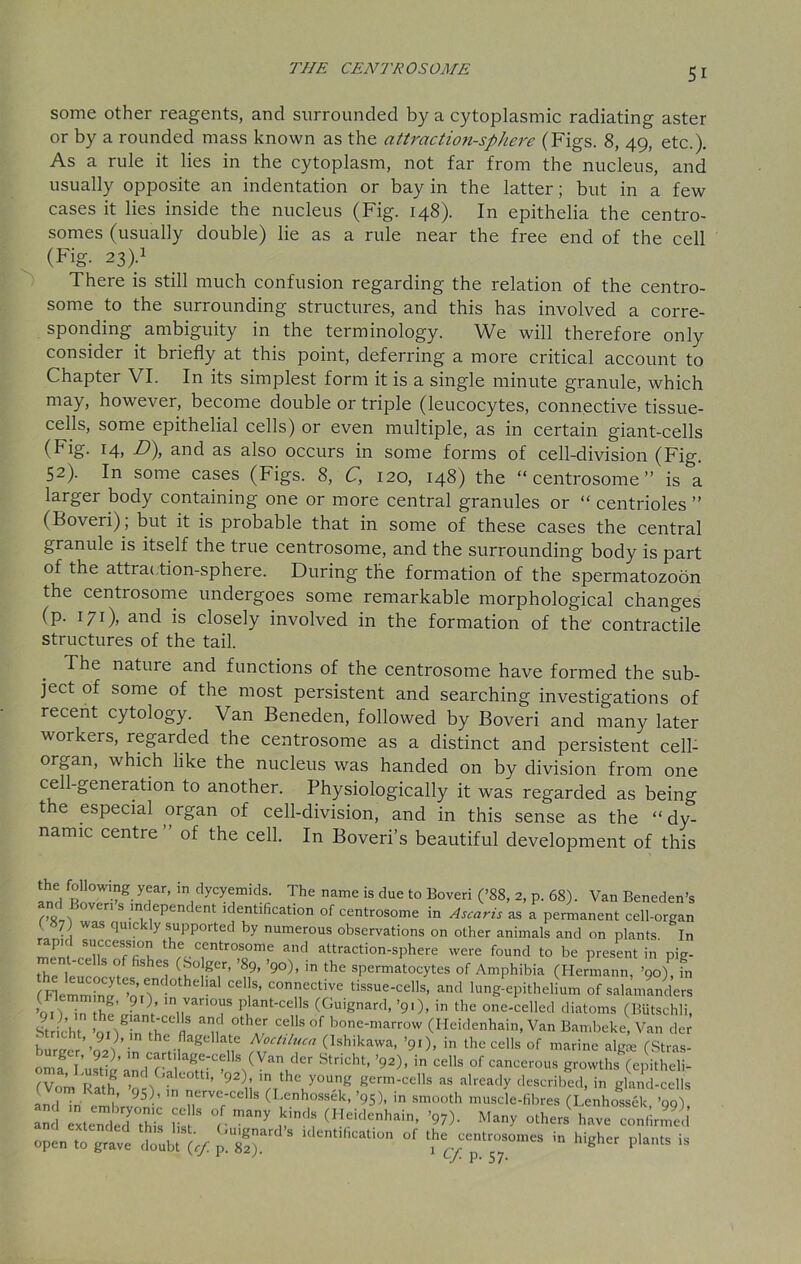 THE CENTRO SOME some other reagents, and surrounded by a cytoplasmic radiating aster or by a rounded mass known as the attraction-sphere (Figs. 8, 49, etc.). As a rule it lies in the cytoplasm, not far from the nucleus, and usually opposite an indentation or bay in the latter; but in a few cases it lies inside the nucleus (Fig. 148). In epithelia the centro- somes (usually double) lie as a rule near the free end of the cell (Fig. 23).1 There is still much confusion regarding the relation of the centro- some to the surrounding structures, and this has involved a corre- sponding ambiguity in the terminology. We will therefore only consider it briefly at this point, deferring a more critical account to Chapter VI. In its simplest form it is a single minute granule, which may, however, become double or triple (leucocytes, connective tissue- cells, some epithelial cells) or even multiple, as in certain giant-cells (Fig. 14, D), and as also occurs in some forms of cell-division (Fig. 52). In some cases (Figs. 8, C, 120, 148) the “ centrosome ” is a larger body containing one or more central granules or “ centrioles ” (Boveri), but it is probable that in some of these cases the central granule is itself the true centrosome, and the surrounding body is part of the attraction-sphere. During the formation of the spermatozoon the centrosome undergoes some remarkable morphological changes (p. 171)’ ar*d is closely involved in the formation of the' contractile structures of the tail. The natuie and functions of the centrosome have formed the sub- ject of some of the most persistent and searching investigations of recent cytology. Van Beneden, followed by Boveri and many later workers, regarded the centrosome as a distinct and persistent celb organ, which like the nucleus was handed on by division from one cell-generation to another. Physiologically it was regarded as being the especial organ of cell-division, and in this sense as the “dy- namic centre” of the cell. In Boveri’s beautiful development of this the following year, m dycyemids. The name is due to Boveri (’88, 2, p. 68). Van Beneden’s and Boveri s independent identification of centrosome in Ascaris as a permanent cell-organ ( 7) was quickly supported by numerous observations on other animals and on plants In JnlTZT, thf,CrtrTme and attractio-sPhere were found to be present in pig- , . J is es (Soger, 89, ’90), in the spermatocytes of Amphibia (Hermann, ’90) in finemmhi^ ’o.T b connectiye tissue-cells, and lung-epithelium of salamanders ’on in it/” ? ln van°us plant-cells (Guignard, ’91), in the one-celled diatoms (Butschli, Stric’ht ’Qng;rr1S 'll ,°thf,r Ce!’S °f bone-n,arrow (Heidenhain, Van Bambeke, Van der otricht, 91), in the flagellate Nochluca (Ishikawa, ’91), in the cells of marine algte fStras- oZT S’ m ,C?rt agC:CdlS (Van C'er StridU’ Wcells of cancerous growthsTepitSl fVom nJh anC\GaCOtt1’ 9Z\\ the you« germ-cells as already described, in gland-cells and in ' 1’ 10 aerve‘cells (Lenhossek, ’95), in smooth muscle-fibres (Lenhossek ’99) “d ILntrZ S °l many «»* V)' M*nv «lJ h,„ confirS open to grave Lb, (,/. p. s!“ .™ P'*M «