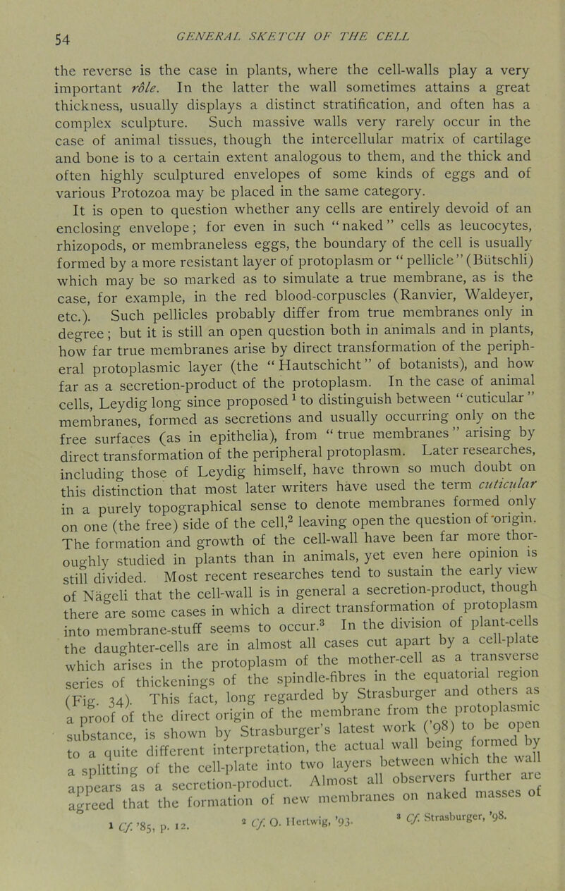 the reverse is the case in plants, where the cell-walls play a very important role. In the latter the wall sometimes attains a great thickness, usually displays a distinct stratification, and often has a complex sculpture. Such massive walls very rarely occur in the case of animal tissues, though the intercellular matrix of cartilage and bone is to a certain extent analogous to them, and the thick and often highly sculptured envelopes of some kinds of eggs and of various Protozoa may be placed in the same category. It is open to question whether any cells are entirely devoid of an enclosing envelope; for even in such “naked” cells as leucocytes, rhizopods, or membraneless eggs, the boundary of the cell is usually formed by a more resistant layer of protoplasm or “ pellicle” (Butschli) which may be so marked as to simulate a true membrane, as is the case, for example, in the red blood-corpuscles (Ranvier, Waldeyer, etc.). Such pellicles probably differ from true membranes only in degree; but it is still an open question both in animals and in plants, how far true membranes arise by direct transformation of the periph- eral protoplasmic layer (the “ Hautschicht ” of botanists), and how far as a secretion-product of the protoplasm. In the case of animal cells, Ley dig long since proposed1 to distinguish between “cuticular” membranes, formed as secretions and usually occurring only on the free surfaces (as in epithelia), from “true membranes” arising by direct transformation of the peripheral protoplasm. Later leseaiches, including those of Leydig himself, have thrown so much doubt on this distinction that most later writers have used the term cuticular in a purely topographical sense to denote membranes formed only on one (the free) side of the cell,2 leaving open the question of-origin. The formation and growth of the cell-wall have been far more thor- oughly studied in plants than in animals, yet even here opinion is still divided. Most recent researches tend to sustain the early view of Nageli that the cell-wall is in general a secretion-product, thoug i there are some cases in which a direct transformation of protoplasm into membrane-stuff seems to occur.3 In the division of plant-cells the daughter-cells are in almost all cases cut apart by a cell-plate which arises in the protoplasm of the mother-cell as a transverse series of thickenings of the spindle-fibres in the equatona region (Fig. 34). This fact, long regarded by Strasburger and otheis as a proof of the direct origin of the membrane from protoplasm substance, is shown by Strasburger’s latest work ( 98) to be open to a quite different interpretation, the actual wall beillg fo^ed by a splitting of the cell-plate into two layers between which the wal Appears fs a secretion-product. Almost all observers further a agreed that the formation of new membranes on naked masses 1 Cf. -85, p. 12. 2 Cf O. 1 Iertwig, ’93- 3 # Strasburger, >98.