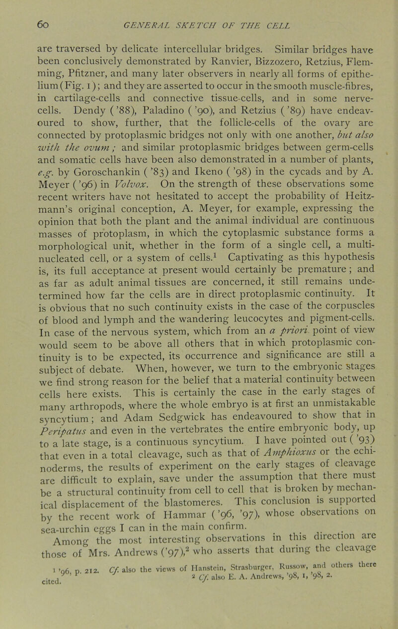 are traversed by delicate intercellular bridges. Similar bridges have been conclusively demonstrated by Ranvier, Bizzozero, Retzius, Flem- ming, Pfitzner, and many later observers in nearly all forms of epithe- lium (Fig. i); and they are asserted to occur in the smooth muscle-fibres, in cartilage-cells and connective tissue-cells, and in some nerve- cells. Dendy (’88), Paladino ( ’90), and Retzius (’89) have endeav- oured to show, further, that the follicle-cells of the ovary are connected by protoplasmic bridges not only with one another, but also with the ovum ; and similar protoplasmic bridges between germ-cells and somatic cells have been also demonstrated in a number of plants, e.g. by Goroschankin ( ’83) and Ikeno ( ’98) in the cycads and by A. Meyer (’96) in Volvox. On the strength of these observations some recent writers have not hesitated to accept the probability of Heitz- mann’s original conception, A. Meyer, for example, expressing the opinion that both the plant and the animal individual are continuous masses of protoplasm, in which the cytoplasmic substance forms a morphological unit, whether in the form of a single cell, a multi- nucleated cell, or a system of cells.1 Captivating as this hypothesis is, its full acceptance at present would certainly be premature ; and as far as adult animal tissues are concerned, it still remains unde- termined how far the cells are in direct protoplasmic continuity. It is obvious that no such continuity exists in the case of the corpuscles of blood and lymph and the wandering leucocytes and pigment-cells. In case of the nervous system, which from an a priori point of view would seem to be above all others that in which protoplasmic con- tinuity is to be expected, its occurrence and significance are still a subject of debate. When, however, we turn to the embryonic stages we find strong reason for the belief that a material continuity between cells here exists. This is certainly the case in the early stages of many arthropods, where the whole embryo is at first an unmistakable syncytium; and Adam Sedgwick has endeavoured to show that in Peripatus and even in the vertebrates the entire embryonic body, up to a late stage, is a continuous syncytium. I have pointed out (’93) that even in a total cleavage, such as that of Amphioxus or the echi- noderms, the results of experiment on the early stages of cleavage are difficult to explain, save under the assumption that there must be a structural continuity from cell to cell that is broken by mechan- ical displacement of the blastomeres. This conclusion is supported by the recent work of Hammar (’96, ’97)> whose observations on sea-urchin eggs I can in the main confirm. Among the most interesting observations in this direction are those of Mrs. Andrews (’97),2 who asserts that during the cleavage 1 ’06 n 212. Cf. also the views of Hanstein, Strasburger, Russow, and others there cited 9 ’ P' J * Cf. also E. A. Andrews, ’98, 1, ’98, 2.