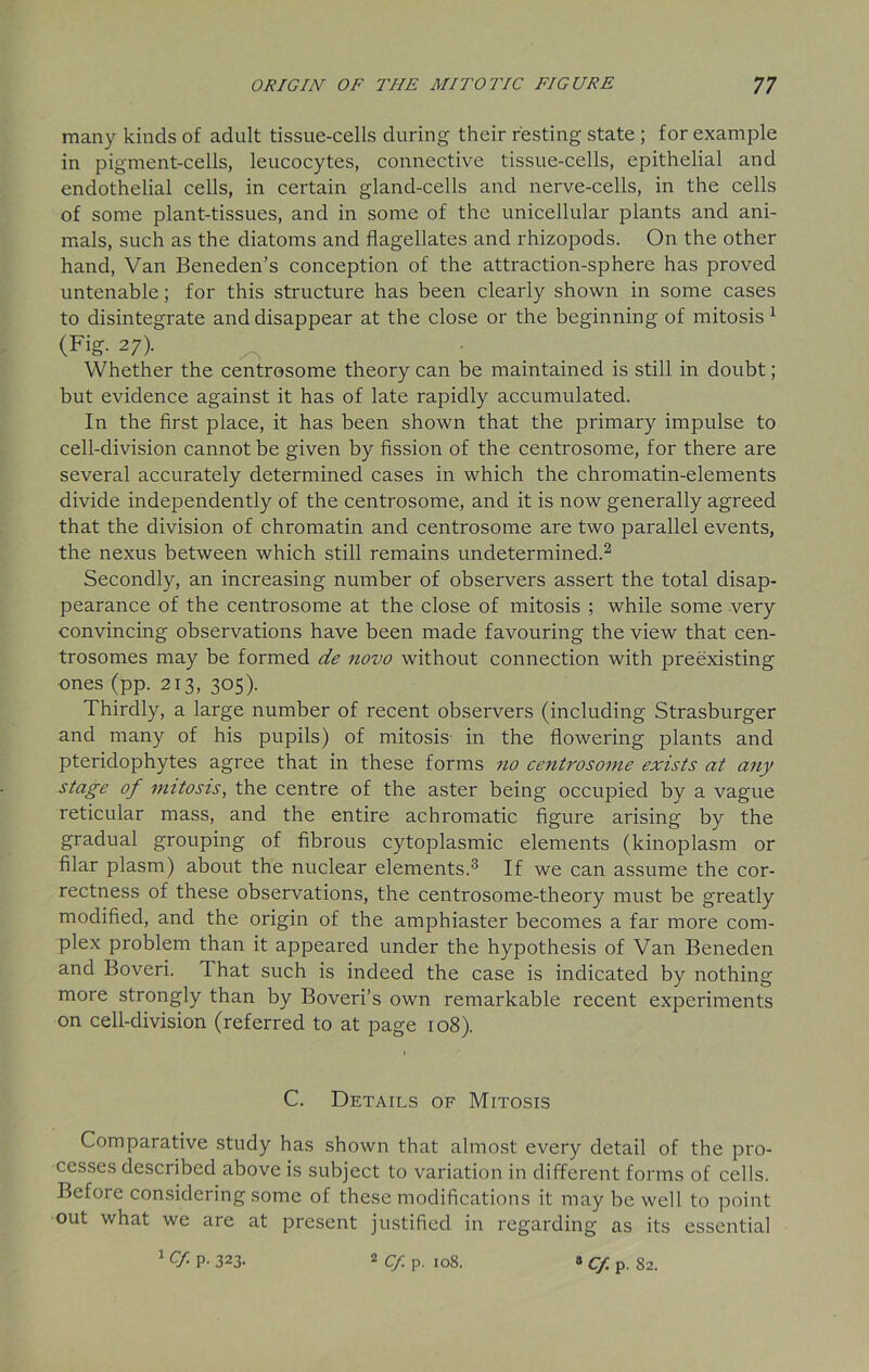 many kinds of adult tissue-cells during their resting state ; for example in pigment-cells, leucocytes, connective tissue-cells, epithelial and endothelial cells, in certain gland-cells and nerve-cells, in the cells of some plant-tissues, and in some of the unicellular plants and ani- mals, such as the diatoms and flagellates and rhizopods. On the other hand, Van Beneden’s conception of the attraction-sphere has proved untenable; for this structure has been clearly shown in some cases to disintegrate and disappear at the close or the beginning of mitosis1 (Fig. 27). Whether the centrosome theory can be maintained is still in doubt; but evidence against it has of late rapidly accumulated. In the first place, it has been shown that the primary impulse to cell-division cannot be given by fission of the centrosome, for there are several accurately determined cases in which the chromatin-elements divide independently of the centrosome, and it is now generally agreed that the division of chromatin and centrosome are two parallel events, the nexus between which still remains undetermined.2 Secondly, an increasing number of observers assert the total disap- pearance of the centrosome at the close of mitosis ; while some very convincing observations have been made favouring the view that cen- trosomes may be formed de novo without connection with preexisting ones (pp. 213, 305). Thirdly, a large number of recent observers (including Strasburger and many of his pupils) of mitosis in the flowering plants and pteridophytes agree that in these forms no centrosome exists at any stage of mitosis, the centre of the aster being occupied by a vague reticular mass, and the entire achromatic figure arising by the gradual grouping of fibrous cytoplasmic elements (kinoplasm or filar plasm) about the nuclear elements.3 If we can assume the cor- rectness of these observations, the centrosome-theory must be greatly modified, and the origin of the amphiaster becomes a far more com- plex problem than it appeared under the hypothesis of Van Beneden and Boveri. That such is indeed the case is indicated by nothing more strongly than by Boveri’s own remarkable recent experiments on cell-division (referred to at page 108). C. Details of Mitosis Comparative study has shown that almost every detail of the pro- cesses described above is subject to variation in different forms of cells. Before considering some of these modifications it may be well to point out what we are at present justified in regarding as its essential