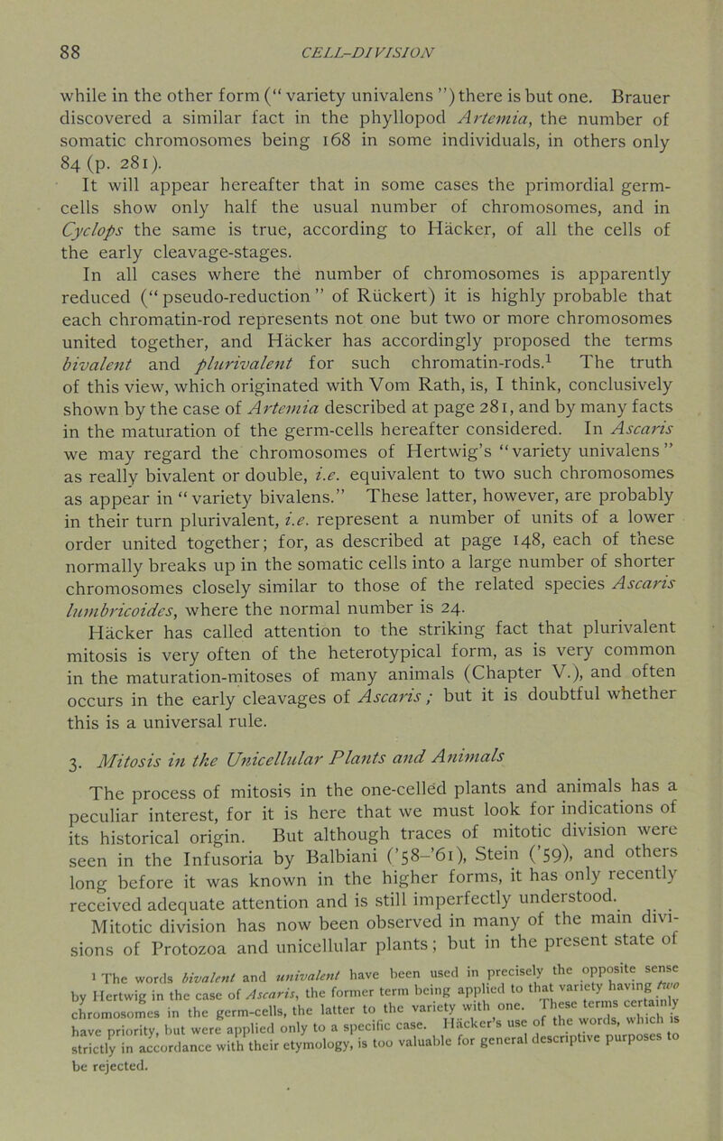 while in the other form (“ variety univalens ”) there is but one. Brauer discovered a similar fact in the phyllopod Artemia, the number of somatic chromosomes being 168 in some individuals, in others only 84 (p. 281). It will appear hereafter that in some cases the primordial germ- cells show only half the usual number of chromosomes, and in Cyclops the same is true, according to Hacker, of all the cells of the early cleavage-stages. In all cases where the number of chromosomes is apparently reduced (“ pseudo-reduction ” of Riickert) it is highly probable that each chromatin-rod represents not one but two or more chromosomes united together, and Hacker has accordingly proposed the terms bivalent and plurivalent for such chromatin-rods.1 The truth of this view, which originated with Vom Rath, is, I think, conclusively shown by the case of Artemia described at page 281, and by many facts in the maturation of the germ-cells hereafter considered. In Ascaris we may regard the chromosomes of Hertwig’s “ variety univalens ” as really bivalent or double, i.e. equivalent to two such chromosomes as appear in “variety bivalens.” These latter, however, are probably in their turn plurivalent, i.e. represent a number of units of a lower order united together; for, as described at page 148, each of these normally breaks up in the somatic cells into a large number of shorter chromosomes closely similar to those of the related species Ascaris lumbricoides, where the normal number is 24. Hacker has called attention to the striking fact that plurivalent mitosis is very often of the heterotypical form, as is very common in the maturation-mitoses of many animals (Chapter V.), and often occurs in the early cleavages of Ascaris ; but it is doubtful whether this is a universal rule. 3. Mitosis in the Unicellular Plants and Animals The process of mitosis in the one-celled plants and animals has a peculiar interest, for it is here that we must look for indications of its historical origin. But although traces of mitotic division were seen in the Infusoria by Balbiani (’58-’6i), Stein (’59). and others long before it was known in the higher forms, it has only recently received adequate attention and is still imperfectly understood. Mitotic division has now been observed in many of the mam divi- sions of Protozoa and unicellular plants; but in the present state of 1 The words bivalent and univalent have been used ,n precisely the 0PP°S'te sens by Ilertwig in the case of Ascaris, the former term being applied to that variety having chromosomes in the germ-cells, the latter to the variety with one. These terms certa .1 y have priority, but were applied only to a specific case. Hacker’s use of the words, which is strictly in accordance with their etymology, is too valuable for general descriptive purposes be rejected.