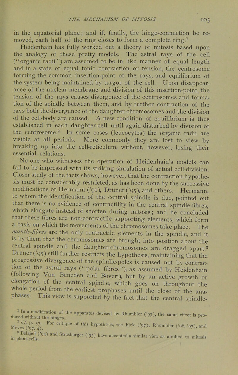 in the equatorial plane; and if, finally, the hinge-connection be re- moved, each half of the ring closes to form a complete ring.1 Heidenhain has fully worked out a theory of mitosis based upon the analogy of these pretty models. The astral rays of the cell (“organic radii ”) are assumed to be in like manner of equal length and in a state of equal tonic contraction or tension, the centrosome forming the common insertion-point of the rays, and equilibrium of the system being maintained by turgor of the cell. Upon disappear- ance of the nuclear membrane and division of this insertion-point, the tension of the rays causes divergence of the centrosomes and forma- tion of the spindle between them, and by further contraction of the rays both the divergence of the daughter-chromosomes and the division of the cell-body are caused. A new condition of equilibrium is thus established in each daughter-cell until again disturbed by division of the centrosome.2 In some cases (leucocytes) the organic radii are visible at all periods. More commonly they are lost to view by breaking up into the cell-reticulum, without, however, losing their essential relations. No one who witnesses the operation of Heidenhain’s models can fail to be impressed with its striking simulation of actual cell-division. Closer study of the facts shows, however, that the contraction-hypothe- sis must be considerably restricted, as has been done by the successive modifications of Hermann (’91), Druner(’95), and others. Hermann, to whom the identification of the central spindle is due, pointed out that there is no evidence of contractility in the central spindle-fibres, which elongate instead of shorten during mitosis; and he concluded that these fibres are non-contractile supporting elements, which form a basis on which the movements of the chromosomes take place. The mantle-fibres are the only contractile elements in the spindle, and it is by them that the chromosomes are brought into position about the central spindle and the daughter-chromosomes are dragged apart.3 Driiner( 95) still further restricts the hypothesis, maintaining that the progressive divergence of the spindle-poles is caused not by contrac- ts.0*1 of the astral rays (“polar fibres”), as assumed by Heidenhain ollowing Van Beneden and Boveri), but by an active growth or elongation of the central spindle, which goes on throughout the w ole period from the earliest prophases until the close of the ana- p ases. This view is supported by the fact that the central spindle- “PPar‘US ‘V'Se<l ty RI,UmW ^ the S“’c is P~- MevcM;!97,547) F°r Cnt,que of this hypothesis, see Fick (’97), Rhumbler (’96, ’97), and in pifnt-lells.0943 StraSburger (’95) have accepted a similar view as applied to mitosis