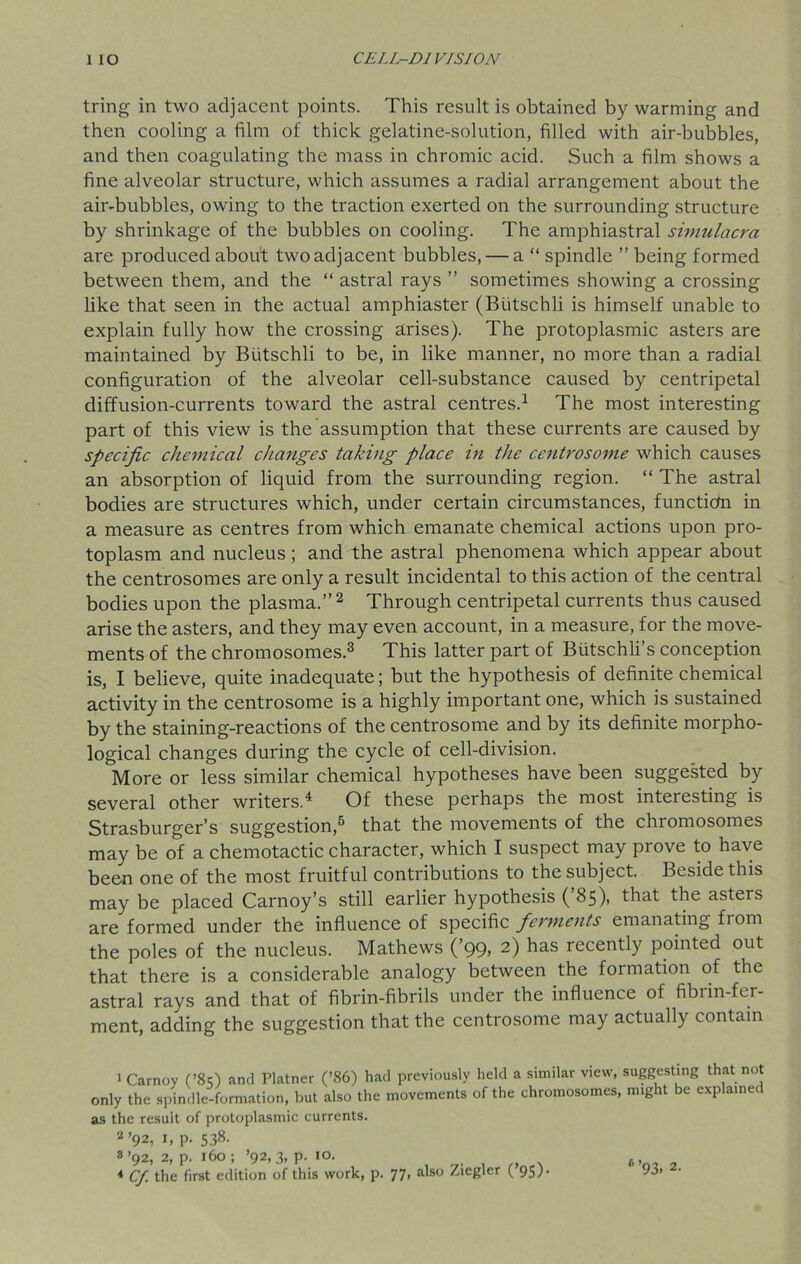 tring in two adjacent points. This result is obtained by warming and then cooling a film of thick gelatine-solution, filled with air-bubbles, and then coagulating the mass in chromic acid. Such a film shows a fine alveolar structure, which assumes a radial arrangement about the air-bubbles, owing to the traction exerted on the surrounding structure by shrinkage of the bubbles on cooling. The amphiastral simulacra are produced about two adjacent bubbles, — a “ spindle ” being formed between them, and the “ astral rays ” sometimes showing a crossing like that seen in the actual amphiaster (Biitschli is himself unable to explain fully how the crossing arises). The protoplasmic asters are maintained by Butschli to be, in like manner, no more than a radial configuration of the alveolar cell-substance caused by centripetal diffusion-currents toward the astral centres.1 The most interesting part of this view is the assumption that these currents are caused by specific chemical changes taking place in the centrosome which causes an absorption of liquid from the surrounding region. “ The astral bodies are structures which, under certain circumstances, function in a measure as centres from which emanate chemical actions upon pro- toplasm and nucleus; and the astral phenomena which appear about the centrosomes are only a result incidental to this action of the central bodies upon the plasma.” 2 Through centripetal currents thus caused arise the asters, and they may even account, in a measure, for the move- ments of the chromosomes.3 This latter part of Butschli’s conception is, I believe, quite inadequate; but the hypothesis of definite chemical activity in the centrosome is a highly important one, which is sustained by the staining-reactions of the centrosome and by its definite morpho- logical changes during the cycle of cell-division. More or less similar chemical hypotheses have been suggested by several other writers.4 Of these perhaps the most interesting is Strasburger’s suggestion,5 that the movements of the chromosomes may be of a chemotactic character, which I suspect may prove to have been one of the most fruitful contributions to the subject. Beside this may be placed Carnoy’s still earlier hypothesis (’85), that the asters are formed under the influence of specific ferments emanating fi om the poles of the nucleus. Mathews (’99, 2) has recently pointed out that there is a considerable analogy between the formation of the astral rays and that of fibrin-fibrils under the influence of fibrin-fer- ment, adding the suggestion that the centrosome may actually contain 1 Carnoy (’85) and Platner (’86) had previously held a similar view, suggesting that not only the spindle-formation, but also the movements of the chromosomes, might be explained as the result of protoplasmic currents. 2 ’92, 1, p. 538. 8 ’92, 2, p. 160; ’92,3, p. 10. 4 Cf the first edition of this work, p. 77, also Ziegler ( 95) 6>, 93. 2.