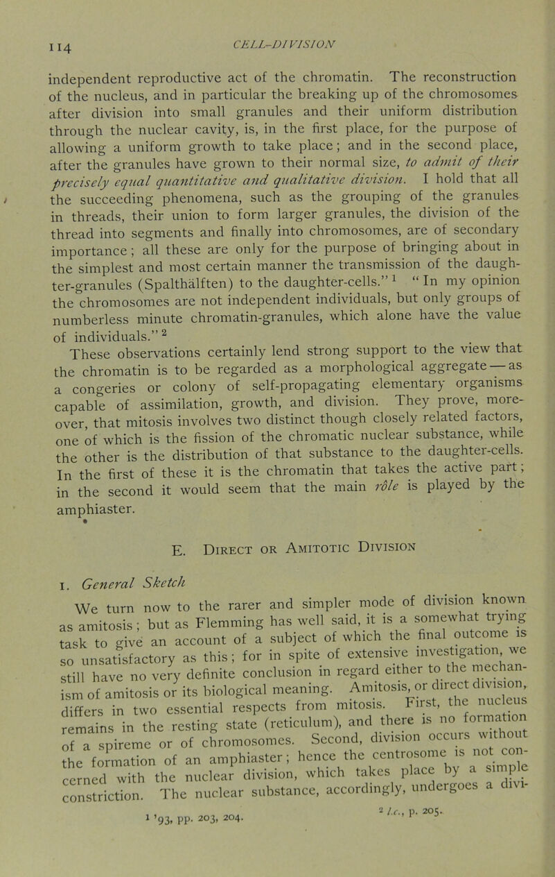 independent reproductive act of the chromatin. The reconstruction of the nucleus, and in particular the breaking up of the chromosomes after division into small granules and their uniform distribution through the nuclear cavity, is, in the first place, for the purpose of allowing a uniform growth to take place ; and in the second place, after the granules have grown to their normal size, to admit of their precisely equal quantitative and qualitative division. I hold that all the succeeding phenomena, such as the grouping of the granules in threads, their union to form larger granules, the division of the thread into segments and finally into chromosomes, are of secondary importance ; all these are only for the purpose of bringing about in the simplest and most certain manner the transmission of the daugh- ter-granules (Spalthalften) to the daughter-cells.” 1 “ In my opinion the chromosomes are not independent individuals, but only groups of numberless minute chromatin-granules, which alone have the value of individuals.” 2 These observations certainly lend strong support to the view that the chromatin is to be regarded as a morphological aggregate —as a congeries or colony of self-propagating elementary organisms capable of assimilation, growth, and division. They prove, more- over, that mitosis involves two distinct though closely related factois, one of which is the fission of the chromatic nuclear substance, while the other is the distribution of that substance to the daughtei -cells. In the first of these it is the chromatin that takes the active part; in the second it would seem that the main role is played by the amphiaster. E. Direct or Amitotic Division 1. General Sketch We turn now to the rarer and simpler mode of division known as amitosis; but as Flemming has well said, it is a somewhat trying task to give an account of a subject of which the final outcome is so unsatisfactory as this; for in spite of extensive investigation we still have no very definite conclusion in regard either to the mechan- ism of amitosis or its biological meaning. Amitosis or direct dmsior differs in two essential respects from mitosis. First, the nucleus remains in the resting state (reticulum), and there is no formation of a spireme or of chromosomes. Second, division occurs withou the formation of an amphiaster; hence the centime » not con cerned with the nuclear division, which takes place by a simple constriction. The nuclear substance, accordingly, undergoes a d 1 ’93. PP- 2°3> 2°4- 2 l.c., p. 205.