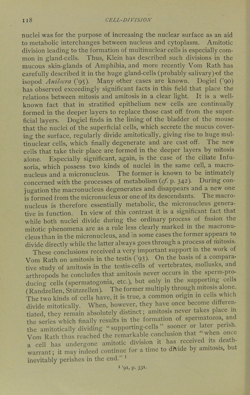 nuclei was for the purpose of increasing the nuclear surface as an aid to metabolic interchanges between nucleus and cytoplasm. Amitotic division leading to the formation of multinuclear cells is especially com- mon in gland-cells. Thus, Klein has described such divisions in the mucous skin-glands of Amphibia, and more recently Vom Rath has carefully described it in the huge gland-cells (probably salivary)of the isopocl Anilocra (’95). Many other cases are known. Dogiel (’90) has observed exceedingly significant facts in this field that place the relations between mitosis and amitosis in a clear light. It is a well- known fact that in stratified epithelium new cells are continually formed in the deeper layers to replace those cast off from the super- ficial layers. Dogiel finds in the lining of the bladder of the mouse that the nuclei of the superficial cells, which secrete the mucus cover- ing the surface, regularly divide amitotically, giving rise to huge mul- tinuclear cells, which finally degenerate and are cast off. The new cells that take their place are formed in the deeper layers by mitosis alone. Especially significant, again, is the case of the ciliate Infu- soria, which possess two kinds of nuclei in the same cell, a macro- nucleus and a micronucleus. The former is known to be intimately concerned with the processes of metabolism icf. p. 342). During con- jugation the macronucleus degenerates and disappears and a new one is formed from the micronucleus or one of its descendants. The macro- nucleus is therefore essentially metabolic, the micronucleus genera- tive in function. In view of this contrast it is a significant fact that while both nuclei divide during the ordinary process of fission the mitotic phenomena are as a rule less clearly marked in the macionu- cleus than in the micronucleus, and in some cases the former appeals to divide directly while the latter always goes through a process of mitosis. These conclusions received a very important support in the woik of Vom Rath on amitosis in the testis (’93)- On the basis of a compara- tive study of amitosis in the testis-cells of vertebrates, mollusks, and arthropods he concludes that amitosis never occurs in the sperm-pro- ducing cells (spermatogonia, etc.), but only in the supporting ce s (Randzellen, Stiitzzellen). The former multiply through mitosis alone. The two kinds of cells have, it is true, a common origin in cells which divide mitotically. When, however, they have once become differen- tiated, they remain absolutely distinct; amitosis never takes place in the series which finally results in the formation of spermatozoa, and the amitotically dividing “ supporting-cells ” sooner or later perish Vom Rath thus reached the remarkable conclusion that when once a cell has undergone amitotic division it has received its death- warrant; it may indeed continue for a time to divide by amitosis, but inevitably perishes in the end.” 1 1 ’91. P- 331*