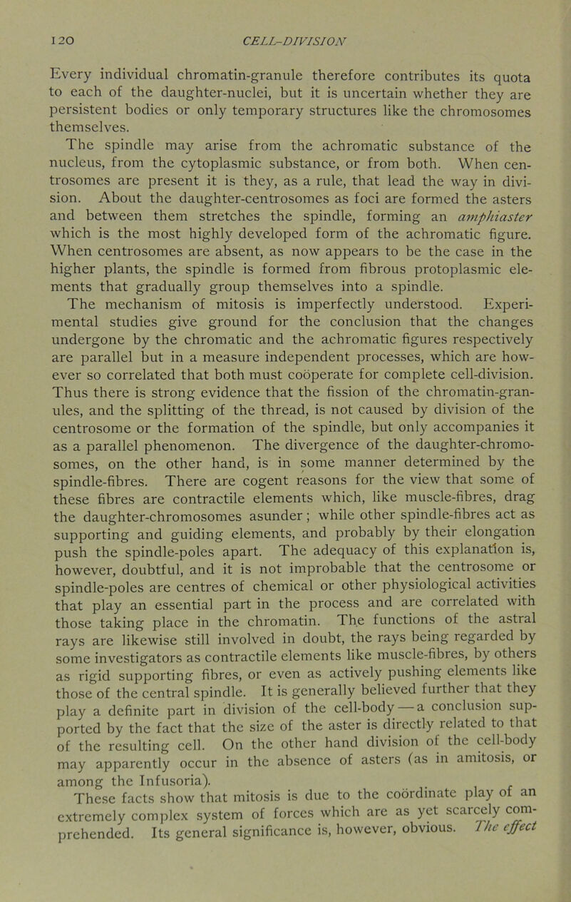 Every individual chromatin-granule therefore contributes its quota to each of the daughter-nuclei, but it is uncertain whether they are persistent bodies or only temporary structures like the chromosomes themselves. The spindle may arise from the achromatic substance of the nucleus, from the cytoplasmic substance, or from both. When cen- trosomes are present it is they, as a rule, that lead the way in divi- sion. About the daughter-centrosomes as foci are formed the asters and between them stretches the spindle, forming an amphiaster which is the most highly developed form of the achromatic figure. When centrosomes are absent, as now appears to be the case in the higher plants, the spindle is formed from fibrous protoplasmic ele- ments that gradually group themselves into a spindle. The mechanism of mitosis is imperfectly understood. Experi- mental studies give ground for the conclusion that the changes undergone by the chromatic and the achromatic figures respectively are parallel but in a measure independent processes, which are how- ever so correlated that both must cooperate for complete cell-division. Thus there is strong evidence that the fission of the chromatin-gran- ules, and the splitting of the thread, is not caused by division of the centrosome or the formation of the spindle, but only accompanies it as a parallel phenomenon. The divergence of the daughter-chromo- somes, on the other hand, is in some manner determined by the spindle-fibres. There are cogent reasons for the view that some of these fibres are contractile elements which, like muscle-fibres, drag the daughter-chromosomes asunder ; while other spindle-fibres act as supporting and guiding elements, and probably by their elongation push the spindle-poles apart. The adequacy of this explanation is, however, doubtful, and it is not improbable that the centrosome or spindle-poles are centres of chemical or other physiological activities that play an essential part in the process and are correlated with those taking place in the chromatin. The functions of the astral rays are likewise still involved in doubt, the rays being regarded by some investigators as contractile elements like muscle-fibres, by others as rigid supporting fibres, or even as actively pushing elements like those of the central spindle. It is generally believed further that they play a definite part in division of the cell-body a conclusion sup- ported by the fact that the size of the aster is directly related to that of the resulting cell. On the other hand division of the cell-body may apparently occur in the absence of asters (as in amitosis, or among the Infusoria). These facts show that mitosis is due to the coordinate play o an extremely complex system of forces which are as yet scaicely com- prehended. Its general significance is, however, obvious. The effect