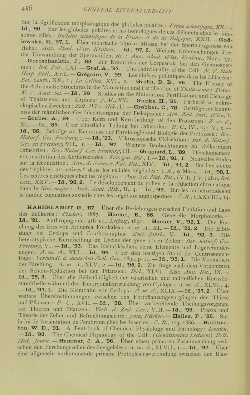 Id go 8 / ] morphologique des globules polaires : Revue scientifique, XX _ d-’ :S globules polaires et les homologues de ces elements chez es infu so.res cilies : Bulletin scientifique de la France et de la Belgique. XXII -God lewsky E, '97 1 Uber mehrfache bipolar Mi.ose bei def SpATogLJf von' Helix: AnzAkad Wiss. Krakau. - Id., ’97, 2. Weitere Untersuchungen liber die Umwandlung der Spermatiden, etc.: Amt. Akad. Wiss. Krakau., Not ’07 Goroschanktin, J., 83. Zur Kenntuiss der Corpuscula bei den Gymnosner- men: Lot. Zeit., LXI. — Graf. A., '97. The Individuality of the Cell: N. Y. State Hosp. Bull., April. — Gr^goire, V.. '99. Les cin^ses polliniques dans les Liliacdes : hot. Centb., XX., 1; La Cellule, XVI., 2. — Griffin, B. B., ’96. The History of the Achromatic Structures in the Maturation and Fertilization of Thalassema ■ Tranr Af ]'r\ Ayad' Sd' StudieS °n the Maturation, Fertilization, and Cleavage of Thalassema and Zirphaea: J..M., XV. Gierke, H., ’85. Farberei zu mikro- skopischen Zwecken : Zeit. Wiss. Mik., II. — Grobben, C„ ’78. Beitrage zur Kennt mss der mannlichen Geschlechtsorgane der Dekapoden: Arb. Zool. Inst. Wien I — Gruber, A., ’84. Uber Kern und Kerntheilung bei den Protozoen: Z. w. Z. Id., ’85. Uber kiinstliche Teilung bei Infusorien: B. C., IV., 23 • V c ! Id., '86. Beitrage zur Kenntniss der Physiologie und Biologie der Protozoen Ber Naturf. Ges. Freiburg, I. —Id.,’93. Mikroscopische Vivisektion : Ber d Naturf. Ges. zu Freiburg, VII., 1. — Id., ’97. Weitere Beobachtungen an vielkernigen Infusonen : Ber. Naturf. Ges. Freiburg, III. — Guignard, L„ '89. Ddveloppement et constitution des Antherozoides : Rev. gen. Bot., I. — Id.. ’91. 1. Nouvelles etudes sur la fecondation : Ann. d. Sciences Nat. Bot., XIV. — Id., ’91, 2. Sur 1’existence des “ spheres attractives” dans les cellules vegetales: C.R., 9 Mars. —Id.. '98. 1. Les centres cinetiques chez les vegetaux : Ann. Sci. Nat. Bot., (VIII.) V.; also, Bot. Gaz., XXV. —Id., ’98. 2. Le developpement du pollen et la reduction chromatique dans le Nats major: Arch. Anat. Mik., II., 4. — Id., '99. Sur les antherozoides et la double copulation sexuelle chez les vegetaux angiospermes: C. R.. CXXVIII., 14. HABERLANDT, G., 87. t ber die Beziehungen zwischen Funktion und La^e des Zellkerns: Fischer, 1887. — Hackel, E., ’66. Generelle Morphologie.— Id., ’91. Anthropogenic. 4th ed., Leipzig, 1891. —Hacker, V.. ’92. 1. Die Fur- chung des Eies von yEquorea Forskalea: A. m. A., XL.— Id., '92, 2. Die Eibil- dung bei Cyclops und Canthocamptus: Zool. Jahrb., V. —Id., '92. 3. Die heterotypische Kerntheilung im Cyclus der generativen Zellen : Ber. naturf. Ges. Freiburg, VI. Id., 93. Das Keimblaschen, seine Elemente und Lageverainder- ungen: A. m. A.. XLI. — Id.. '94. Uber den heutigen Stand der Centrosomen- frage : Verhancll. d. deutschen Zool. Ges., 1894, p. n. — Id., ’95. 1. Die Vorstadien der Eireifung: A. m. A., XLV., 2. — Id., '95. 2. Zur frage nach dem Vorkommen der Schein-Reduktion bei den Pflanzen: Lbid., XLVI. Also Ann. Bot., IX.— Id., '95. 3. Uber die Selbstandigkeit der vaterlichen und miitterlichen Kernsbe- standtheile wahrend der Embryonalentwicklung von Cyclops : A. m. A., XLVI., 4. — Id-> ’9.7,1- Die Keimbahn von Cyclops : A. m. A., XLIX. — Id.,'97. 2. Uber weitere i bereinstimmungen zwischen den Fortpflanzungsvorgangen der Thiere und Pflanzen: B. C., XVII. — Id., ’98. Uber vorbereitende Theilungsvorgange bei Thieren und Pflanzen: Verb. d. Zool. Ges., VIII.—Id., ’99. Praxis und Theorie der Zellen und Befruchtungslehre : Jena, Fischer. — Hallez. P., '86. Sur la loi de l’orientation de l’embryon chez les insectes: C. R., 103, 1886. — Hallibur- ton, W. D.. ‘91. A Text-book of Chemical Physiology and Pathology: London. — Id.,'93. The Chemical Physiology of the Cell: (Gouldstonian Lectures') Brit. Med. Journ. — Hammar. J. A..'96. Uber einen primaren Zusammenhang zwi- schen den Furchungszellen des Seeigeleies : A. in. A., XLVII., 1. — Id., '97. Tiber eine allgemein vorkommende primare Protoplasniaverbindung zwischen den Bias-