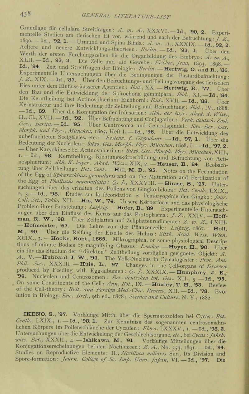 Gtundlage fur cellulare Streitfragen : A. m. A., XXXVI Id qn o tt r0teIleidsttrr [!fsch7 e\ v°r- ^ ^ derBWucWng:/^ i6go—Id 92, l.-Urmundund Spina Bifida: A. m. A., XXXIX. - Id. 92 2 Acltue und neuere Entwicklungs-theorieen: Berlin. — Id., '93, 1. Uber den v eiti der ersten Furchungszellen fur die Organbildung des Embryo: A. m. A. * ,07 ,’.93, 2 Dle Zelle und die Gewebe: Fischer, Jena, 1803, 1808 — Id., 94. Zeit und Streitfragen der Biologie: Berlin. — Hertwig, O. and R.. 86. ExpenmenfeUe Untersuchungen fiber die Bedingungen der Bastardbefruchtuna-: /. .. XIX. —Id., 87. Uber den Befruchtungs-und Teilungsvorgang des tierischen Dies unter dem Einfluss ausserer Agentien : lin'd., XX. — Hertwig, R., ’77. Uber den Bau und die Entwicklung der Spirochona gemmipara: Ibid., XI. Id.,'84. Die Kerntheilung bei Actinosphaerium Eichhorni: Ibid., XVII. — Id., ’88. Uber Kernstruktur und ihre Bedeutung ffir Zellteilung und Befruchtung: Ibid.. IV., 1888. Id., 89. Uber die Konjugation der Infusorien: Abh. der bayr. Akad. d. \viss., II., Cl., XVII. — Id., ’92. Uber Befruchtung und Conjugation : Verh. deutsch. Zool. Ues., Berlin. — Id.. 95. Uber Centrosoma und Centralspindel: Silz.-Ber Ges Morph, und Phys.,Miinchen, 1805, Heft I. — Id., '96. Uber die EntwickW des unbefruchteten Seeigeleies, etc.: Festchr. f. Gegenbaur.— Id., 97, 1. Uber die Bedeutung der Nucleolen : Silzb. Ges. Morph. Phys. Miinchen, 1898, I. Id.. '97, 2 - Uber Karyokinese bei Actinosphaerium: Silzb. Ges. Morph. Phys. Miinchen, XIII., 1. Id., 98. Kerntheilung, Richtungskorperbildung und Befruchtung von Acti- nosphaerium : Abh. K. buyer. Akad. Wiss., XIX, 2. — Heuser, E.. '84' Beobach- tung Uber Zellthdlong : Bot. Cent— Hill, M. D, '95. Notes o„ the Fecundation of the EggofSphcerechmusgranularis and on the Maturation and Fertilization of the Egg of Phallusia mammillata: Q. /., XXXVIII. — Hirase. S„ '97. Unter- suchungen Uber das erhalten des Pollens von Gingko biloba: Bot Centb LXIX ^ /3/'TId'^?8‘ J?TtUdeS SUr la ftconc,ation et l’embryogenie der Gingko: Jour. Coll. Set., Tokw XII —His W.,’74. Unsere Kdrperform und das physiologische Problem ihrer Entstehung: Leipzig. - Hofer, B.. '89. Experimentelle Untersuch- ungen uber den Einfluss des Kerns auf das Protoplasma: J. Z.. XXIV. Hoff- man. R. W., 98. Uber Zellplatten und Zellplattenrudimente : Z: w. Z.. LXIII. — Hofmeister, '67. Die Lehre von der Pflanzenzelle: Leipzig, 1867 — Holl J1:' 90' Uber die Reifung der Eizelle des Huhns: Silzb. Acad. IViss. Wien, XCIX., 3. Hooke. Robt., 1665. Mikrographia, or some physiological Descrip- tions of minute Bodies by magnifying Glasses : London.—Hoyer. H.. '90. Uber ein ffir das Studium der “ direkten ’ Zelltheilung vorzfiglich geeignetes Objekt: A. V. —Hubbard. J. W.. 94. The Yolk-Nucleus in Cymatogaster: Proc. Am. Phil Soc., XXXIII.—Huie, L., '97. Changes in the Cell-organs of Drosera produced by Feeding with Egg-albumen: Q. /., XXXIX. — Humphrey. J. E.,' 94. Nucleolen und Centrosomen : Ber. deutschen bot. Ges., XII., 5. Id, 95 On some Constituents of the Cell: Ann. Bot., IX. — Huxley. T. H„ '53. Review of the Cell-theory: Brit, and Foreign Med.-Chir. Review. XII.—Id.. '78. Evo- lution in Biology, Enc. Brit., 9th ed., 1878; Science and Culture, N. Y., 1882. IKENO, S., ’97. Vorlaufige Mitth. fiber die Spermatozoiden bei Cycas: Bot. Centb.. LXIX., 1. Id., ’98, 1. Zur Kenntniss des sogenannten centrosomahn- lichen Korpers im Pollenschlauche der Cycaden: Flora. LXXXV., 1.— Id., ’98, 2. Untersuchungen fiber die Entwickelung der Geschlechtsorgane. etc., bei Cycas: Jahrb. wiss. Bot., XXXII., 4. Ishikawa, M., ’91. Vorlaufige Mitteilungen fiber die Konjugationserscheinungen bei den Noctiluceen : Z. A., No. 353, 1891. — Id., ’94. Studies on Reproductive Elements: II., Noctiluca miliaris Sur., Its Division and Spore-formation: Journ. College of Sc. Imp. Univ. Japan, VI. — Id., ’97. Die