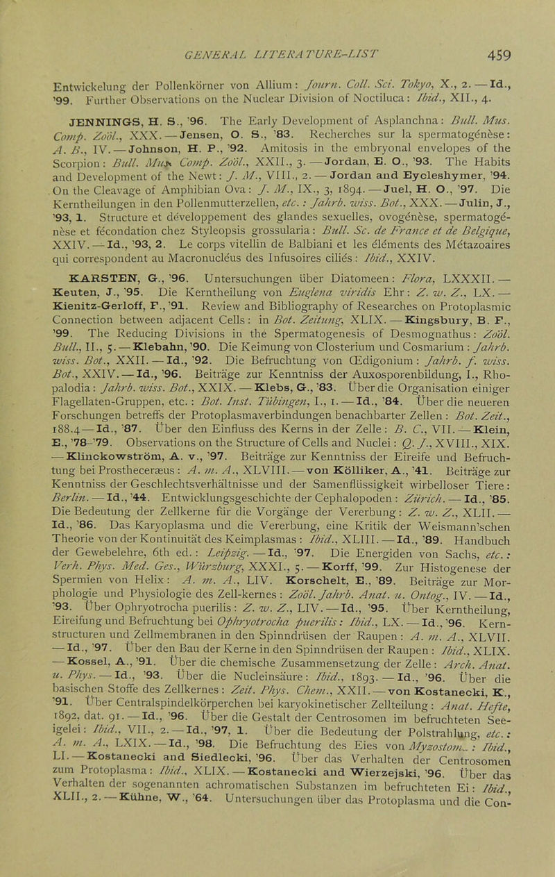 Entwickelung der Pollenkonier von Allium: Journ. Coll. Sci. Tokyo, X., 2.—Id., ’99. Further Observations on the Nuclear Division of Noctiluca: Ibid., XII., 4. JENNINGS, H. S., ’96. The Early Development of Asplanchna: Bull. Mus. Comp. Zool., XXX. — Jensen, O. S., ’83. Recherches sur la spermatogenhse : A. B., IV. — Jolinson, H. P., ’92. Amitosis in the embryonal envelopes of the Scorpion: Bull. Must Comp. Zool., XXII., 3.—Jordan, E. O., ’93. The Habits and Development of the Newt: J. M., VIII., 2.— Jordan and Eycleshymer, ’94. On the Cleavage of Amphibian Ova: J. M., IX., 3, 1894.—Juel, H. O., ’97. Die Kerntheilungen in den Pollenmutterzellen, etc.: Jahrb. wiss. Bot., XXX. — Julin, J., ’93, 1. Structure et developpement des glandes sexuelles, ovogenese, spermatoge- nese et fecondation chez Styleopsis grossularia: Bull. Sc. de France et de Belgique, XXIV.—Id., ’93, 2. Le corps vitellin de Balbiani et les dldments des Mdtazoaires qui correspondent au Macronucleus des Infusoires cilids: Ibid., XXIV. KARSTEN, G.,’96. Untersuchungen liber Diatomeen : Flora, LXXXII.— Keuten, J.,’95. Die Kerntheilung von Fugle na viridis Ehr: Z.w.Z., LX.-—- Kienitz-Gerloff, F.,’91. Review and Bibliography of Researches on Protoplasmic Connection between adjacent Cells: in Bot. Zeitung, XLIX. — Kingsbury, B. F., ’99. The Reducing Divisions in the Spermatogenesis of Desmognathus: Zool. Bull., II., 5. — Klebahn, ’90. Die Keimung von Closterium und Cosmarium : Jahrb. wiss. Bot., XXII.—Id.,’92. Die Befruchtung von CEdigonium : Jahrb. f. wiss. Bot., XXIV. — Id., ’96. Beitrage zur Kenntniss der Auxosporenbildung, I., Rho- palodia: Jahrb. wiss. Bot., XXIX. — Klebs, G., ’83. fiber die Organisation einiger Flagellaten-Gruppen, etc.: Bot. Inst. Tubingen, I., 1. —Id., ’84. tiber die neueren Forschungen betreffs der Protoplasmaverbindungen benachbarter Zellen : Bot. Zeit., 188.4 — Id., '87. tiber den Einfluss des Kerns in der Zelle : B. C., VII. —Klein, E., ’78-'79. Observations on the Structure of Cells and Nuclei: Q. J., XVIII., XIX. -—Klinckowstrom, A. v., ’97. Beitrage zur Kenntniss der Eireife und Befruch- tung bei Prostheceraeus : A. m. A., XLVIII. — von Kolliker, A., ’41. Beitrage zur Kenntniss der Geschlechtsverhaltnisse und der Samenflussigkeit wirbelloser Tiere: Berlin. — Id., ’44. Entwicklungsgeschielite der Cephalopoden : Ziirich. — Id., ’85. Die Bedeutung der Zellkerne fiir die Vorgange der Vererbung: Z. w. Z., XLII.— Id., ’86. Das Karyoplasma und die Vererbung, eine Kritik der Weismann’schen Theorie von der Kontinuitat des Keimplasmas : Ibid., XLIII. —Id., ’89. Handbuch der Gewebelehre, 6th ed.: Leipzig.—Id., '97. Die Energiden von Sachs, etc.: Verb. Phys. Med. Ges., Wurzburg, XXXI., 5. — Korff, ’99. Zur Histogenese der Spermien von Helix: A. m. A., LIV. Korschelt, E., ’89. Beitrage zur Mor- phologic und Physiologie des Zell-kernes : Zool. Jahrb. Anat. u. O/ttog.. IV. Id., ’93. fiber Ophryotrocha puerilis : Z. w. Z., LIV. — Id., ’95. tiber Kerntheilung, Eireifungund Befruchtung bei Ophryotrocha puerilis: Ibid., \LX. — Id.,’96. Kern- structuren und Zellmembranen in den Spinndriisen der Raupen: A. m. A., XLVII. — Id., ’97. fiber den Bau der Kerne in den Spinndriisen der Raupen : Ibid., XLIX. — Kossel, A.,’91. fiber die chemische Zusammensetzung der Zelle : Arch. Anat. u. Phys. — Id., ’93. fiber die Nucleinsaure : Ibid., 1893.—Id., ’96. fiber die basischen Stoffe des Zellkernes : Zeit. Phys. Chem., XXII. — von Kostanecki, K., 91. Lber Centralspindelkorperchen bei karyokinetischer Zellteilung : Anat. Hefte, 1892, dat. 91. — Id., ’96. fiber die Gestalt der Centrosomen im befmehteten See- igelei: Ibid., VII., 2. — Id.,’97, 1. fiber die Bedeutung der Polstrahlung, etc.: A. m. A., LXIX. — Id., ’98. Die Befruchtung des Eies von Myzostonu. : Ibid., LI- Kostanecki and Siedlecki,’96. fiber das Verhalten der Centrosomen zum Protoplasma: Ibid.. XLIX. — Kostanecki and Wierzejski,’96. fiber das Verhalten der sogenannten achromatischen Substanzen im befruchteten Ei: Ibid. XLII., 2. — Ktthne, W., ’64. Untersuchungen liber das Protoplasma und die Con-