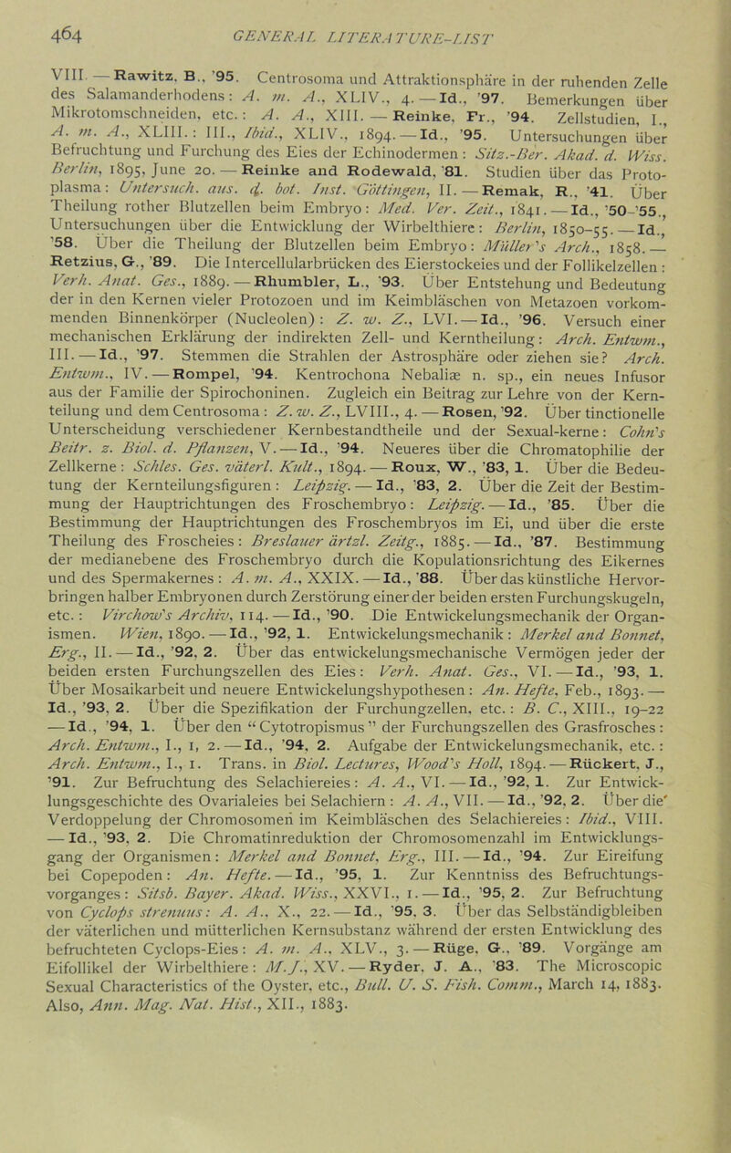 VIII Rawitz. B., '95. Centrosoma und Attraktionsphare in der ruhenden Zelle des Salamanderhodens: A. m. A., XLIV., 4.—Id., '97. Bemerkungen Uber Mikrotomschneiden, etc.: A. A., XIII. — Reinke, Fr., '94. Zellstudien, I., A. m. A., XLIII.: III., Ibid., XLIV., 1894. — Id.. '95. Untersuchungen uber Befruchtung und Furchung des Eies der Echinodermen : Sitz.-Ber. Akad. d. Wiss. Berlin, 1895, June 20.—Reinke and Rodewald, 81. Studien iiber das Proto- plasma: Untersuch. aus. q[. bot. Inst. Gottingen, II. — Remak, R.. '41. Uber Theilung rother Blutzellen beim Embryo: Med. Ver. Zeit., 1841. — Id., ’50’55., Untersuchungen iiber die Entwicklung der Wirbelthiere: Berlin, 1850-55.—Id.,’ '58. Uber die Theilung der Blutzellen beim Embryo: Muller's Arch., 1858.— Retzius, &., ’89. Die Intercellularbriicken des Eierstockeies und der Follikelzellen : Verh. Anal. Ges., 1889. — Rhumbler, L., '93. Uber Entstehung und Bedeutung der in den Kernen vieler Protozoen und im Keimblaschen von Metazoen vorkom- menden Binnenkorper (Nucleolen) : Z. w. Z., LVI. — Id., '96. Versuch einer mechanischen Erklarung der indirekten Zell- und Kerntheilung: Arch. Entwm., Ill- — Id., ’97. Stemmen die Strahlen der Astrosphiire oder ziehen sie? Arch. Entwm., IV. — Rompel, '94. Kentrochona Nebalite n. sp., ein neues Infusor aus der Familie der Spirochoninen. Zugleich ein Beitrag zur Lehre von der Kern- teilung und dem Centrosoma : Z. w. Z., LVIII., 4. — Rosen, ’92. Uber tinctionelle Unterscheidung verschiedener Kernbestandtheile und der Sexual-kerne: Cohn's Beitr. z. Biol. d. Pflanzen,V.— Id., '94. Neueres iiber die Chromatophilie der Zellkerne : Schles. Ges. vaterl. Kult., 1894. — Roux, W., '83, 1. Uber die Bedeu- tung der Kernteilungsfiguren : Leipzig. — Id., '83, 2. Uber die Zeit der Bestim- mung der Hauptrichtungen des Froschembryo: Leipzig. — Id., ’85. Uber die Bestimmung der Hauptrichtungen des Froschembryos im Ei, und iiber die erste Theilung des Froscheies: Breslauer artzl. Zeitg., 1885.-—Id., ’87. Bestimmung der medianebene des Froschembryo durch die Kopulationsrichtung des Eikernes und des Spermakernes : A. m. A., XXIX.—Id., '88. Uber das kiinstliche Hervor- bringen halber Embryonen durch Zerstorung einer der beiden ersten Furchungskugeln, etc.: Virchow's Archiv, 114.—Id.,’90. Die Entwickelungsmechanik der Organ- ismen. Wien, 1890.— Id.,’92, 1. Entwickelungsmechanik: Merkel and Bonnet, Erg., II. — Id., ’92, 2. Uber das entwickelungsmecbanische Vermogen jeder der beiden ersten Furchungszellen des Eies: Verh. Anat. Ges., VI.—Id., ’93, 1. Uber Mosaikarbeit und neuere Entwickelungshypothesen : An. Hefte, Feb., 1893.— Id., ’93, 2. Uber die Spezifikation der Furchungzellen, etc.: B. C., XIII., 19-22 — Id., ’94, 1. Uber den “ Cytotropismus ” der Furchungszellen des Grasfrosches : Arch. Entwm., I., 1, 2.—Id., ’94, 2. Aufgabe der Entwickelungsmechanik, etc.: Arch. Entwm., I., 1. Trans, in Biol. Lectures, Wood's Holl, 1894. — Rtickert, J., ’91. Zur Befruchtung des Selachiereies : A. A., VI.-—Id., ’92,1. Zur Entwick- lungsgeschichte des Ovarialeies bei Selachiern : A. A., VII. — Id., ’92, 2. Uber die' Verdoppelung der Chromosomeri im Keimblaschen des Selachiereies: Ibid., VIII. — Id.,’93, 2. Die Chromatinreduktion der Chromosomenzahl im Entwicklungs- gang der Organismen: Merkel and Bonnet, Erg., III.—Id., ’94. Zur Eireifung bei Copepoden: An. Hefte. — Id., '95, 1. Zur Ivenntniss des Befruchtungs- vorganges : Sitsb. Bayer. Akad. Wiss., XXVI., 1. — Id., ’95. 2. Zur Befruchtung von Cyclops strenuus: A. A., X., 22. — Id., '95.3. Uber das Selbstandigbleiben der vaterlichen und miitterlichen Kernsubstanz wahrend der ersten Entwicklung des befruchteten Cyclops-Eies: A. m. A.. XLV., 3. — Riige. G.. ‘89. Vorgange am Eifollikel der Wirbelthiere: M.J.) XV. — Ryder. J. A., '83. The Microscopic Sexual Characteristics of the Oyster, etc., Bull. U. S. Fish. Comm., March 14, 1883. Also, Ann. Mag. Nat. Hist., XII., 1883.