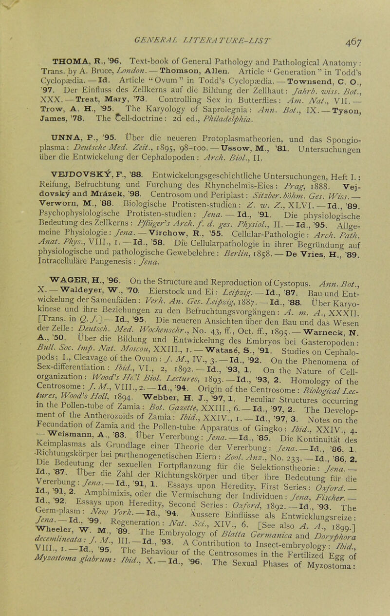 THOMA, R., '96, Text-book of General Pathology and Pathological Anatomy: Trans, by A. Bruce, London. — Thomson, Allen. Article “ Generation ” in Todd's Cyclopaedia.—Id. Article “Ovum” in Todd’s Cyclopaedia.—Townsend, C. O., '97. Der Einfluss des Zellkerns auf die Bildung der Zellhaut: Jahrb. wiss. Hot., XXX.—Treat, Mary, ’73. Controlling Sex in Butterflies: Am. Nat., VII. Trow, A. H., '95. The Karyology of Saprolegnia: Ann. Bot., IX. —Tyson, James,’78. The Cell-doctrine: 2d ed^Philadelphia. UNNA, P., '95. fiber die neueren Protoplasmatheorien, und das Spongio- plasrna: Deutsche Med. Zeit., 1895, 98-100. — Ussow, M., ’81. Untersuchungen iiber die Entwickelung der Cephalopoden : Arch. Biol., II. VEJDOVSKY, F., ’88. Entwickelungsgeschichtliche Untersuchungen, Heft I.: Reifung, Befruchtung und Furchung des Rhvnchelmis-Eies: Prag, 1888. Vej- dovsky and Mrazek, ’98. Centrosom und Periplast: Sitzber. bohm. Ges. IViss. — Verworn, M, 88. Biologische Protisten-studien: Z. w. Z., XLVI.—Id., 89. Psychophysiologische Protisten-studien: Jena. — Id., '91. Die physiologische Bedeutung des Zellkerns : PfliigePs Arch. f. d. ges. Physiol., II. — Id., ’95. AlUe- meine Physiologie: Jena. — Virchow, R, ’55. Cellular-Pathologie : Arch. Path. Anat. Phys., VIII., 1.—Id., '58. Die Cellularpathologie in ihrer Begriindung auf physiologische und pathologische Gewebelehre : Berlin, 1858. —De Vries, H.T'89. I ntracellulare Pangenesis: Jena. WAGER, H., ’96. On the Structure and Reproduction of Cystopus. Ann. Bot. X. — Waldeyer, W, ’70. Eierstock und Ei: Leipzig.— Id.., '87. Bau und Ent- wickelung der Samenfaden : Verb. An. Ges. Leipzig, 1887. — Id.,’88. Uber Karyo- kinese und ihre Beziehungen zu den Befruchtungsvorgangen: A. m. A., XXXII. [Trans, in Q.J.\ — Id., ’95. Die neueren Ansichten iiber den Bau und das Wesen der Zelle: Deutsch. Med. Wochenschr., No. 43, ff, Oct. ff., 1895. — Warneck, N. A., 50. Uber die Bildung und Entwickelung des Embryos bei Gasteropoden • Bull. Soc Imp. Nat. Moscou, XXIII., 1. — Watasd, S.. ’91. Studies on Cephalo- pods; I., Cleavage of the Ovum : J. M., IV, 3.-Id, ’92. On the Phenomena of Sex-differentmdon : Ibid., VI, 2, 1892.-Id, ’93, 1. On the Nature of Cell- organization: Wood's He'l Biol. Lectures, 1893.—Id, ’93, 2. Homology of the Centrosome: J.M VIII, 2. -Id, ’94. Origin of the Centrosome : Biological Lec- p TdS,H.L°ll\]t8/94'. Webber’ H J ’ 97- I- Peculiar Structures occurring m the Pollen-tube of Zamia: Bot. Gazette, XXIII, 6. — Id, ’97, 2. The Develop* ment of the Antherozoids of Zamia: Ibid., XXIV, 1. — Id, ’97, 3. Notes on the Fecundation °f Zamia and the Pollen-tube Apparatus of Gingko : Ibid., XXIV. a eismann A '83 Uber Vererbung: Jena. — Id, ’85. Die Kontinuitat des Keimplasmas als Grundlage einer Theorie der Vererbung: Jena. — Id '86 1 •Richtungskorper bei pnrthenogenetischen Eiern : Zool. Anz., No. 233. — Id '86 2 S' ’87 UUhng drr f^d!en FortPflanzung Air die Selektionstheorie: Jena'.- Vererh ’ / C16 5^ der Rlchtungsk6rper und fiber ihre Bedeutung fur die StTfr-9!’ Essays uP°n Heredity, First Series: Oxford.1 Id qp r Amphimixis, oder die Vermischung der Individuen: Jena, Fischer.- d 92 Essays upon Heredity, Second Series: Oxford, 1892.—Id,’93 The J; * — alsEnlwicklungireS , 99■ Regeneration: Nat. Sci., XIV, 6. TSee also A 4 ,ui daJlJuaijf; fn - Id Gcrma,,ica arid Doryp/mra Myzostoma olabrum: Ibid X TH or; ru c , ^Sg ot 5 join., a. —id, 96. The Sexual Phases of Myzostoma: